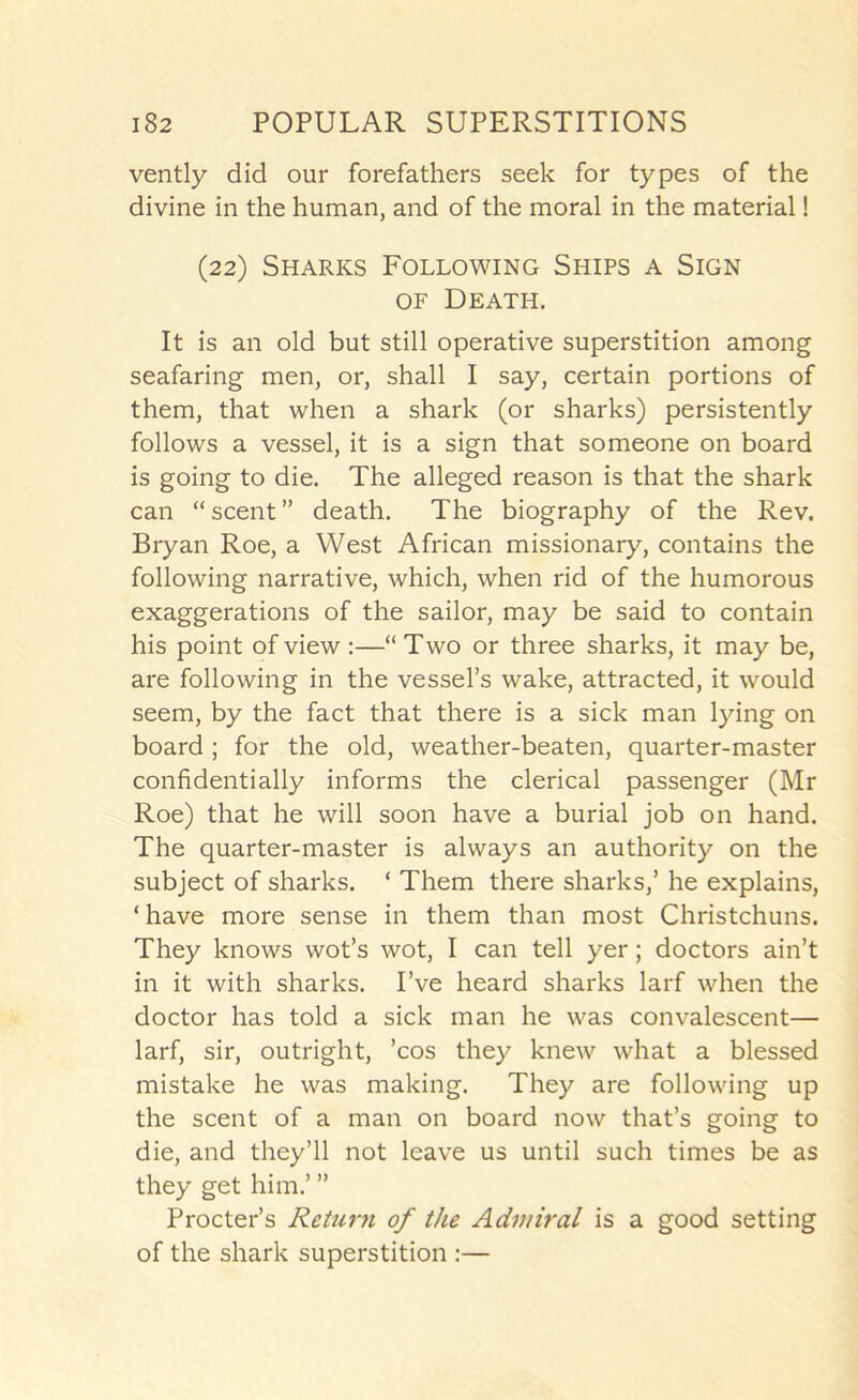 vently did our forefathers seek for types of the divine in the human, and of the moral in the material! (22) Sharks Following Ships a Sign OF Death. It is an old but still operative superstition among seafaring men, or, shall I say, certain portions of them, that when a shark (or sharks) persistently follows a vessel, it is a sign that someone on board is going to die. The alleged reason is that the shark can “ scent ” death. The biography of the Rev. Bryan Roe, a West African missionary, contains the following narrative, which, when rid of the humorous exaggerations of the sailor, may be said to contain his point of view :—“ Two or three sharks, it may be, are following in the vessel’s wake, attracted, it would seem, by the fact that there is a sick man lying on board; for the old, weather-beaten, quarter-master confidentially informs the clerical passenger (Mr Roe) that he will soon have a burial job on hand. The quarter-master is always an authority on the subject of sharks. ‘ Them there sharks,’ he explains, ‘ have more sense in them than most Christchuns. They knows wot’s wot, I can tell yer; doctors ain’t in it with sharks. I’ve heard sharks larf when the doctor has told a sick man he was convalescent— larf, sir, outright, ’cos they knew what a blessed mistake he was making. They are following up the scent of a man on board now that’s going to die, and they’ll not leave us until such times be as they get him.’ ” Procter’s Returii of the Admiral is a good setting of the shark superstition :—