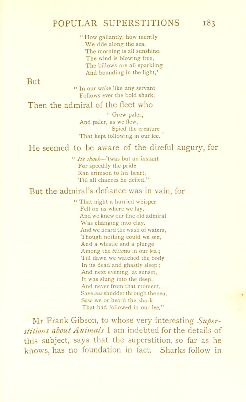 “ How gallantly, how merrily We ride along the sea. The morning is all sunshine. The wind is blowing free, The billows are all sparkling And bounding in the light.’ But  In our wake like any servant Follows ever the bold shark. Then the admiral of the fleet who  Grew paler, And paler, as we flew. Spied the creature That kept following in our lee. He seemed to be aware of the direful augury, for “ He shook—’twas but an instant For speedily the pride Ran crimson to his heart. Till all chances he defied.” But the admiral’s defiance M'as in vain, for “ That night a hurried whisper Fell on us where we lay. And we knew' our fine old admiral Was changing into clay. And we heard the wash of waters, Though nothing could we see. And a whistle and a plunge Among the billows in our lea ; Till dawn we watched the body In its dead and ghastly sleep ; And next evening, at sunset. It was slung into the deep. And never from that moment. Save one shudder through the sea. Saw we or heard the shark That had followed in our lee.” Mr Frank Gibson, to whose very interesting Super- stitions about Animals I am indebted for the details of this subject, says that the superstition, so far as he knows, has no foundation in fact. Sharks follow in