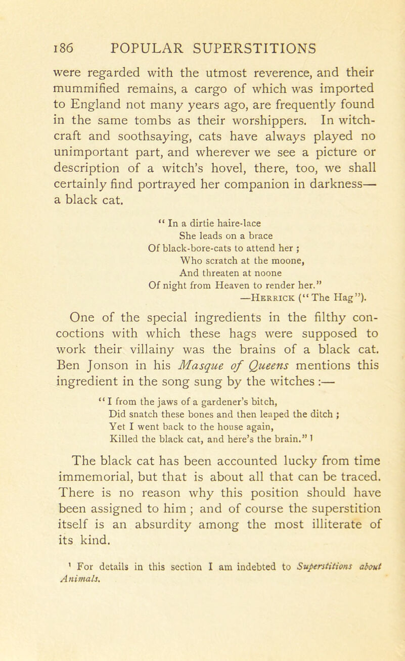 were regarded with the utmost reverence, and their mummified remains, a cargo of which was imported to England not many years ago, are frequently found in the same tombs as their worshippers. In witch- craft and soothsaying, cats have always played no unimportant part, and wherever we see a picture or description of a witch’s hovel, there, too, we shall certainly find portrayed her companion in darkness— a black cat. “ In a dirtie haire-lace She leads on a brace Of black-bore-cats to attend her ; Who scratch at the moone, And threaten at noone Of night from Heaven to render her.” —Herrick (“The Hag”). One of the special ingredients in the filthy con- coctions with which these hags were supposed to work their villainy was the brains of a black cat. Ben Jonson in his Masque of Queens mentions this ingredient in the song sung by the witches :— “ I from the jaws of a gardener’s bitch, Did snatch these bones and then leaped the ditch ; Yet I went back to the house again, Killed the black cat, and here’s the brain.” 1 The black cat has been accounted lucky from time immemorial, but that is about all that can be traced. There is no reason why this position should have been assigned to him ; and of course the superstition itself is an absurdity among the most illiterate of its kind. ’ For details in this section I am indebted to Superstitions about Animals,