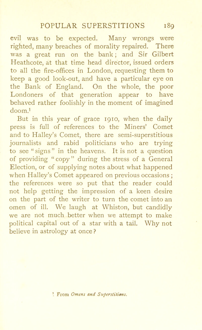 evil was to be expected. Many wrongs were righted, many breaches of morality repaired. There was a great run on the bank; and Sir Gilbert Heathcote, at that time head director, issued orders to all the fire-offices in London, requesting them to keep a good look-out, and have a particular eye on the Bank of England. On the whole, the poor Londoners of that generation appear to have behaved rather foolishly in the moment of imagined doom.’ But in this year of grace 1910, when the daily press is full of references to the Miners’ Comet and to Halley’s Comet, there are semi-superstitious journalists and rabid politicians who are trying to see “signs” in the heavens. It is not a question of providing “copy” during the stress of a General Election, or of supplying notes about what happened when Halley’s Comet appeared on previous occasions ; the references were so put that the reader could not help getting the impression of a keen desire on the part of the writer to turn the comet into an omen of ill. We laugh at Whiston, but candidly we are not much better when we attempt to make political capital out of a star with a tail. Why not believe in astrology at once ? From Omens and Superstiti$ns.