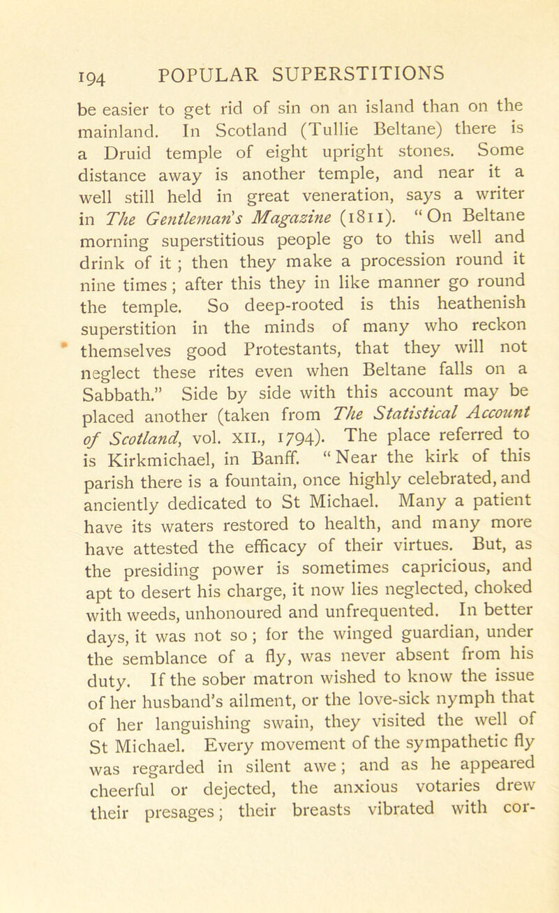 be easier to get rid of sin on an island than on the mainland. In Scotland (Tullie Beltane) there is a Druid temple of eight upright stones. Some distance away is another temple, and near it a well still held in great veneration, says a writer in The Gentleman's Magazine (i8ii). “On Beltane morning superstitious people go to this well and drink of it ; then they make a procession round it nine times ; after this they in like manner go round the temple. So deep-rooted is this heathenish superstition in the minds of many who reckon ’ themselves good Protestants, that they will not neglect these rites even when Beltane falls on a Sabbath.” Side by side with this account may be placed another (taken from The Statistical Account of Scotland, vol. xii., 1794)- The place referred to is Kirkmichael, in Banff. “Near the kirk of this parish there is a fountain, once highly celebrated, and anciently dedicated to St Michael. Many a patient have its waters restored to health, and many more have attested the efhcacy of their virtues. But, as the presiding power is sometimes capricious, and apt to desert his charge, it now lies neglected, choked with weeds, unhonoured and unfrequented. In better days, it was not so ; for the winged guardian, under the semblance of a fly, was never absent from his duty. If the sober matron wished to know the issue of her husband’s ailment, or the love-sick nymph that of her languishing swain, they visited the well of St Michael. Every movement of the sympathetic fly was regarded in silent awe; and as he appeared cheerful or dejected, the anxious votaries drew their presages; their breasts vibrated with cor-