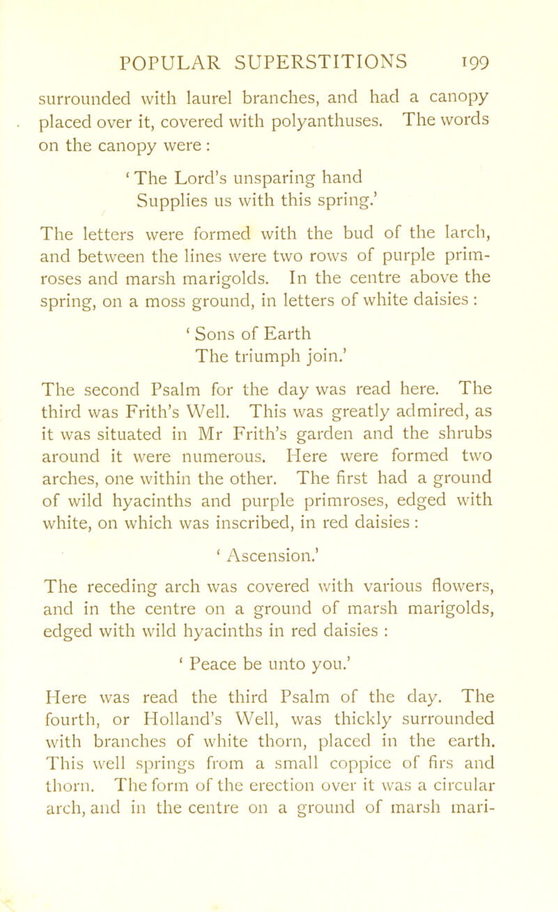 surrounded with laurel branches, and had a canopy placed over it, covered with polyanthuses. The words on the canopy were : ‘ The Lord’s unsparing hand Supplies us with this spring.’ The letters were formed with the bud of the larch, and between the lines were two rows of purple prim- roses and marsh marigolds. In the centre above the spring, on a moss ground, in letters of white daisies : ‘ Sons of Earth The triumph join.’ The second Psalm for the day was read here. The third was Frith’s Well. This was greatly admired, as it was situated in Mr Frith’s garden and the shrubs around it were numerous. Plere were formed two arches, one within the other. The first had a ground of wild hyacinths and purple primroses, edged with white, on which was inscribed, in red daisies: ‘ Ascension.’ The receding arch was covered with various flowers, and in the centre on a ground of marsh marigolds, edged with wild hyacinths in red daisies : ‘ Peace be unto you.’ Mere was read the third Psalm of the day. The fourth, or Holland’s Well, was thickly surrounded with branches of white thorn, placed in the earth. This well springs from a small coppice of firs and thorn. The form of the erection over it was a circular arch, and in the centre on a ground of marsh mari-