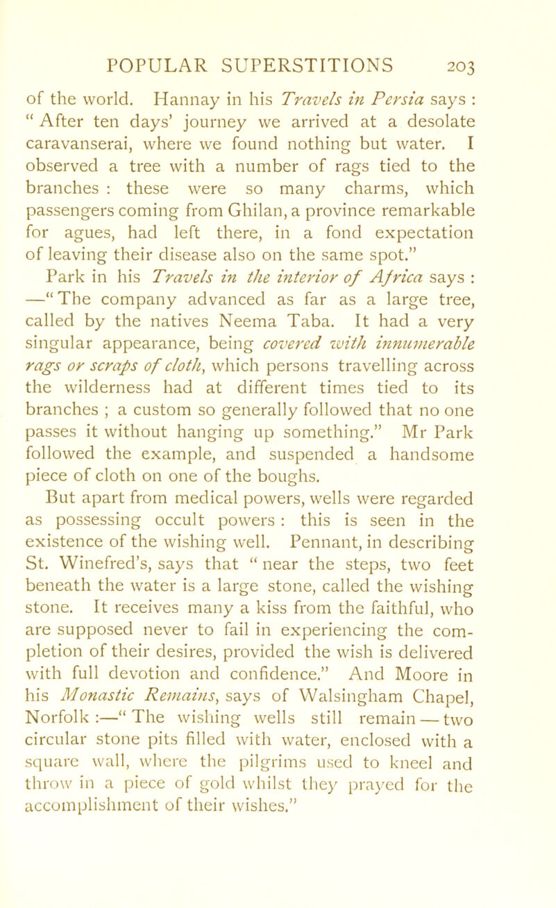 of the world. Hannay in his Travels in Persia says : “ After ten days’ journey we arrived at a desolate caravanserai, where we found nothing but water. I observed a tree with a number of rags tied to the branches : these were so many charms, which passengers coming from Ghilan, a province remarkable for agues, had left there, in a fond expectation of leaving their disease also on the same spot.” Park in his Travels in the interior of Africa says : —“ The company advanced as far as a large tree, called by the natives Neema Taba. It had a very singular appearance, being covered ivith innumerable rags or scraps of cloth, which persons travelling across the wilderness had at different times tied to its branches ; a custom so generally followed that no one passes it without hanging up something.” Mr Park followed the example, and suspended a handsome piece of cloth on one of the boughs. But apart from medical powers, wells were regarded as possessing occult powers : this is seen in the existence of the wishing well. Pennant, in describing St. Winefred’s, says that “ near the steps, two feet beneath the water is a large stone, called the wishing stone. It receives many a kiss from the faithful, who are supposed never to fail in experiencing the com- pletion of their desires, provided the wish is delivered with full devotion and confidence.” And Moore in his Monastic Remains, says of Walsingham Chapel, Norfolk :—“ The wishing wells still remain — two circular stone pits filled with water, enclosed with a square wall, where the pilgrims used to kneel and throw in a piece of gold whilst they j)rayed for the accomplishment of their wishes.”