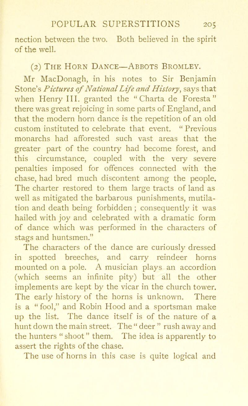 nection between the two. Both believed in the spirit of the well, (2) The Horn Dance—Abbots Bromley. Mr MacDonagh, in his notes to Sir Benjamin Stone’s Pictures of National Life and History^ says that when Henry III. granted the “ Charta de Foresta ” there was great rejoicing in some parts of England, and that the modern horn dance is the repetition of an old custom instituted to celebrate that event. “ Previous monarchs had afforested such vast areas that the greater part of the country had become forest, and this circumstance, coupled with the very severe penalties imposed for offences connected with the chase, had bred much discontent among the people. The charter restored to them large tracts of land as well as mitigated the barbarous punishments, mutila- tion and death being forbidden ; consequently it was hailed with joy and celebrated with a dramatic form of dance which was performed in the characters of stags and huntsmen.” The characters of the dance are curiously dressed in spotted breeches, and carry reindeer horns mounted on a pole. A musician plays an accordion (which seems an infinite pity) but all the other implements are kept by the vicar in the church tower. The early history of the horns is unknown. There is a “ fool,” and Robin Hood and a sportsman make up the list. The dance itself is of the nature of a hunt down the main street. The “ deer ” rush away and the hunters “ shoot ” them. The idea is apparently to assert the rights of the chase. The use of horns in this case is quite logical and