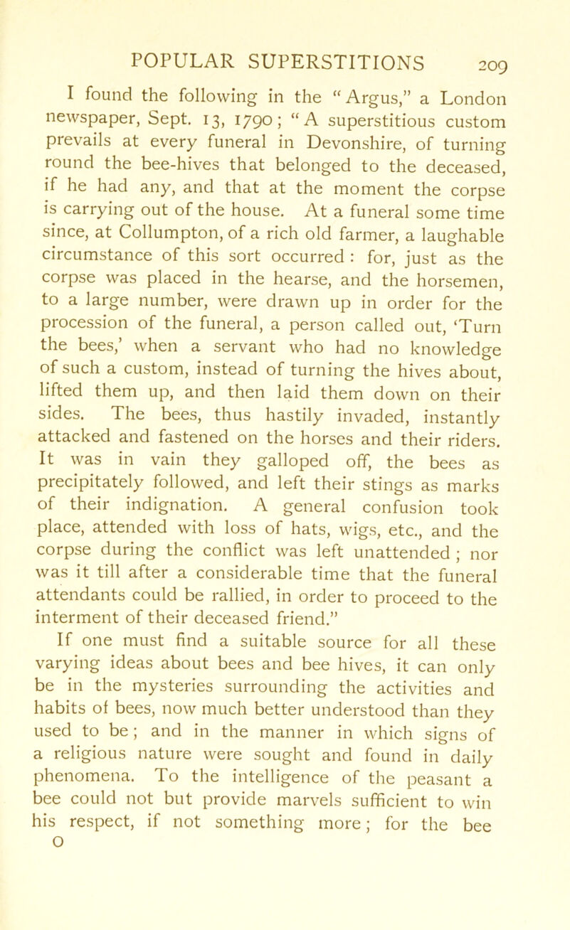 I found the following in the “Argus,” a London newspaper, Sept. 13, 1790; “A superstitious custom prevails at every funeral in Devonshire, of turning round the bee-hives that belonged to the deceased, if he had any, and that at the moment the corpse is carrying out of the house. At a funeral some time since, at Collumpton, of a rich old farmer, a laughable circumstance of this sort occurred : for, just as the corpse was placed in the hearse, and the horsemen, to a large number, were drawn up in order for the procession of the funeral, a person called out, ‘Turn the bees,’ when a servant who had no knowledge of such a custom, instead of turning the hives about, lifted them up, and then laid them down on their sides. The bees, thus hastily invaded, instantly attacked and fastened on the horses and their riders. It was in vain they galloped off, the bees as precipitately followed, and left their stings as marks of their indignation. A general confusion took place, attended with loss of hats, wigs, etc., and the corpse during the conflict was left unattended ; nor was it till after a considerable time that the funeral attendants could be rallied, in order to proceed to the interment of their deceased friend.” If one must find a suitable source for all these varying ideas about bees and bee hives, it can only be in the mysteries surrounding the activities and habits of bees, now much better understood than they used to be; and in the manner in which signs of a religious nature were sought and found in daily phenomena. To the intelligence of the peasant a bee could not but provide marvels sufficient to win his respect, if not something more; for the bee O