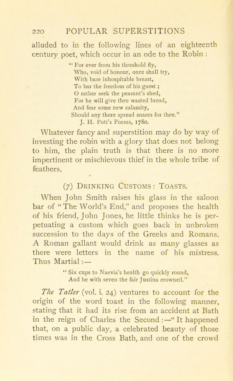 alluded to in the following lines of an eighteenth century poet, which occur in an ode to the Robin ; “ For ever from his threshold fly, Who, void of honour, once shall try, With base inhospitable breast, To bar the freedom of his guest; O rather seek the peasant’s shed, For he will give thee wasted bread. And fear some new calamity. Should any there spread snares for thee.” J. H. Pott’s Poems, 1780. Whatever fancy and superstition may do by way of investing the robin with a glory that does not belong to him, the plain truth is that there is no more impertinent or mischievous thief in the whole tribe of feathers. (7) Drinking Customs ; Toasts. When John Smith raises his glass in the saloon bar of “The World’s End,” and proposes the health of his friend, John Jones, he little thinks he is per- petuating a custom which goes back in unbroken succession to the days of the Greeks and Romans. A Roman gallant would drink as many glasses as there were letters in the name of his mistress. Thus Martial:— “ Six cups to Naevia’s health go quickly round. And he with seven the fair Justina crowned.” The Tatler (vol. i. 24) ventures to account for the origin of the word toast in the following manner, stating that it had its rise from an accident at Bath in the reign of Charles the Second:—It happened that, on a public day, a celebrated beauty of those times was in the Cross Bath, and one of the crowd