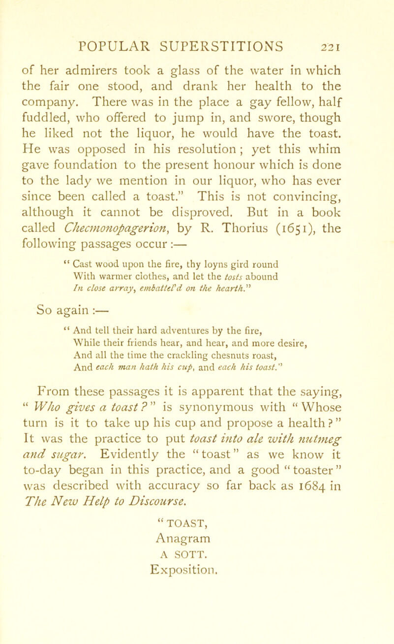 of her admirers took a glass of the water in which the fair one stood, and drank her health to the company. There was in the place a gay fellow, half fuddled, who offered to jump in, and swore, though he liked not the liquor, he would have the toast. He was opposed in his resolution ; yet this whim gave foundation to the present honour which is done to the lady we mention in our liquor, who has ever since been called a toast.” This is not convincing, although it cannot be disproved. But in a book called Checmonopagerion, by R. Thorius (1651), the following passages occur :— “ Cast wood upon the fire, thy loyns gird round With warmer clothes, and let the tosts abound In close array^ embattePd on the hearth?' So again :— “ And tell their hard adventures by the fire, While their friends hear, and hear, and more desire, And all the time the crackling chesnuts roast. And each man hath his cup, and each his toast?' From these passages it is apparent that the saying, “ Who gives a toast ? ” is synonymous with “ Whose turn is it to take up his cup and propose a health ? ” It was the practice to put toast into ale with nutmeg and sugar. Evidently the “ toast ” as we know it to-day began in this practice, and a good “toaster” was described with accuracy so far back as 1684 in The New Help to Discourse. “ TOAST, Anagram A SOTT. Exposition.