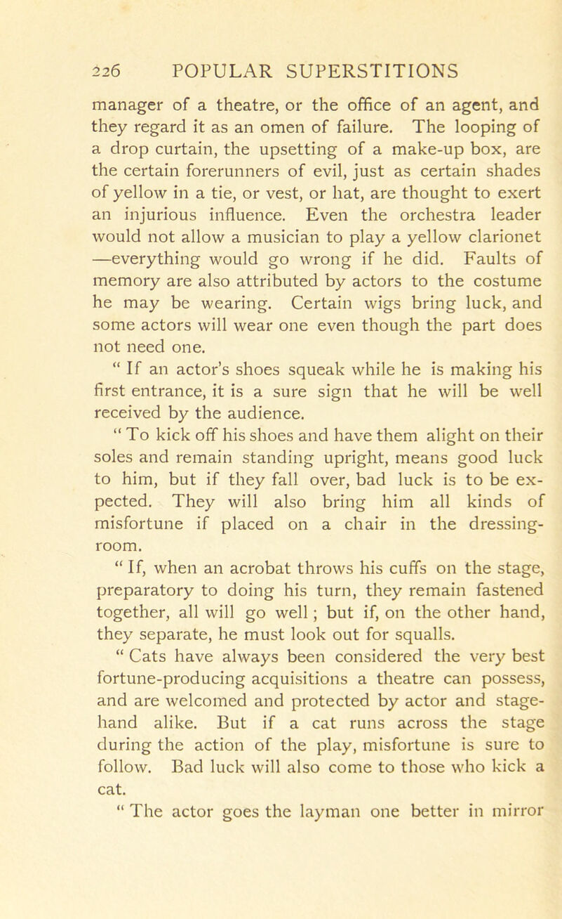 manager of a theatre, or the ofHce of an agent, and they regard it as an omen of failure. The looping of a drop curtain, the upsetting of a make-up box, are the certain forerunners of evil, just as certain shades of yellow in a tie, or vest, or hat, are thought to exert an injurious influence. Even the orchestra leader would not allow a musician to play a yellow clarionet —everything would go wrong if he did. Faults of memory are also attributed by actors to the costume he may be wearing. Certain wigs bring luck, and some actors will wear one even though the part does not need one. “If an actor’s shoes squeak while he is making his first entrance, it is a sure sign that he will be well received by the audience. “ To kick off his shoes and have them alight on their soles and remain standing upright, means good luck to him, but if they fall over, bad luck is to be ex- pected. They will also bring him all kinds of misfortune if placed on a chair in the dressing- room. “ If, when an acrobat throws his cuffs on the stage, preparatory to doing his turn, they remain fastened together, all will go well; but if, on the other hand, they separate, he must look out for squalls. “ Cats have always been considered the very best fortune-producing acquisitions a theatre can possess, and are welcomed and protected by actor and stage- hand alike. But if a cat runs across the stage during the action of the play, misfortune is sure to follow. Bad luck will also come to those who kick a cat. “ The actor goes the layman one better in mirror