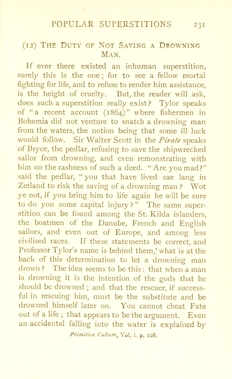 (12) The Duty of Not Saving a Drowning Man, If ever there existed an inhuman superstition, surely this is the one; for to see a fellow mortal fighting for life, and to refuse to render him assistance, is the height of cruelty. But, the reader will ask, does such a superstition really exist? Tylor speaks of “a recent account (1864)” where fishermen in Bohemia did not venture to snatch a drowning man from the waters, the notion being that some ill luck would follow. Sir Walter Scott in the Pirate speaks of Bryce, the pedlar, refusing to save the shipwrecked sailor from drowning, and even remonstrating with him on the rashness of such a deed. “ Are you mad?” said the pedlar, “ you that have lived sae lang in Zetland to risk the saving of a drowning man ? Wot ye not, if you bring him to life again he will be sure to do you some capital injury ? ” The same super- stition can be found among the St. Kilda islanders, the boatmen of the Danube, French and English sailors, and even out of Europe, and among less civilised races. If these statements be correct, and Professor Tylor’s name is behind them,’ what is at the back of this determination to let a drowning man drown ? The idea seems to be this : that when a man is drowning it is the intention of the gods that he should be drowned ; and that the rescuer, if success- ful in rescuing him, must be the substitute and be drowned himself later on. You cannot cheat Fate out of a life ; that appears to be the argument. Even an accidental falling into the water is explained by Primitive Culture^ V«l, i. p. io8.