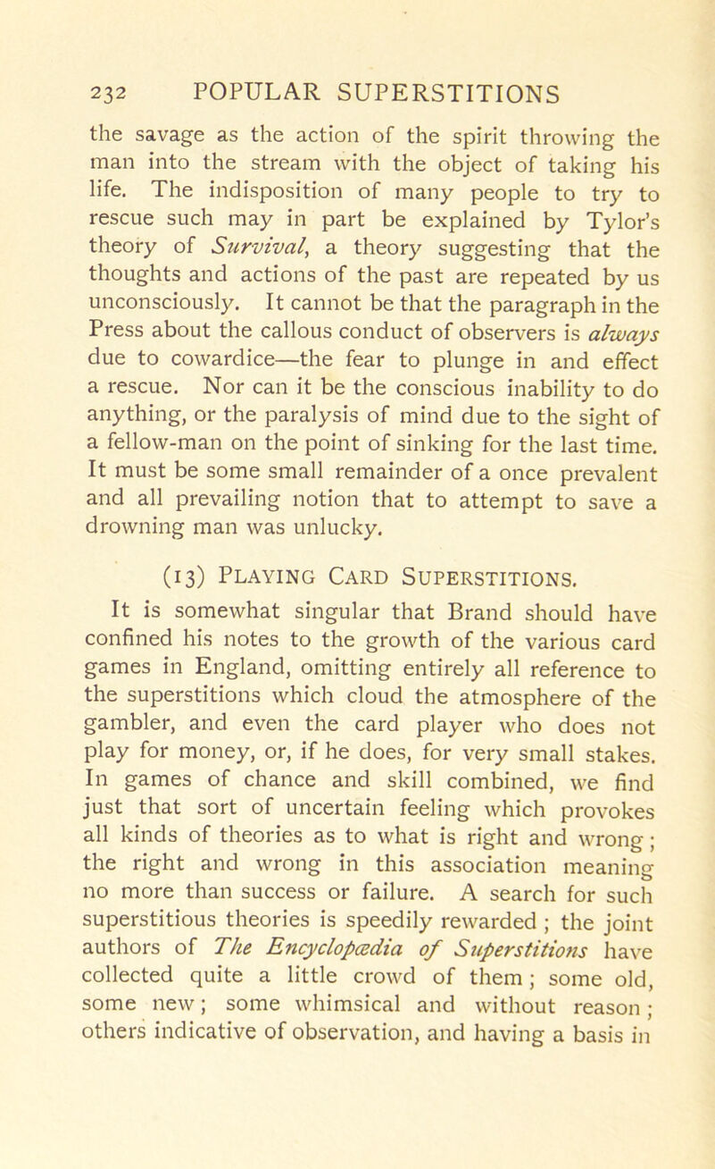 the savage as the action of the spirit throwing the man into the stream with the object of taking his life. The indisposition of many people to try to rescue such may in part be explained by Tylor’s theory of Siirvival, a theory suggesting that the thoughts and actions of the past are repeated by us unconsciously. It cannot be that the paragraph in the Press about the callous conduct of observers is always due to cowardice—the fear to plunge in and effect a rescue. Nor can it be the conscious inability to do anything, or the paralysis of mind due to the sight of a fellow-man on the point of sinking for the last time. It must be some small remainder of a once prevalent and all prevailing notion that to attempt to save a drowning man was unlucky. (13) Playing Card Superstitions. It is somewhat singular that Brand should have confined his notes to the growth of the various card games in England, omitting entirely all reference to the superstitions which cloud the atmosphere of the gambler, and even the card player who does not play for money, or, if he does, for very small stakes. In games of chance and skill combined, we find just that sort of uncertain feeling which provokes all kinds of theories as to what is right and wrong; the right and wrong in this association meaning no more than success or failure. A search for such superstitious theories is speedily rewarded ; the joint authors of The EncyclopcBdia of Superstitions have collected quite a little crowd of them; some old, some new; some whimsical and without reason ; others indicative of observation, and having a basis in