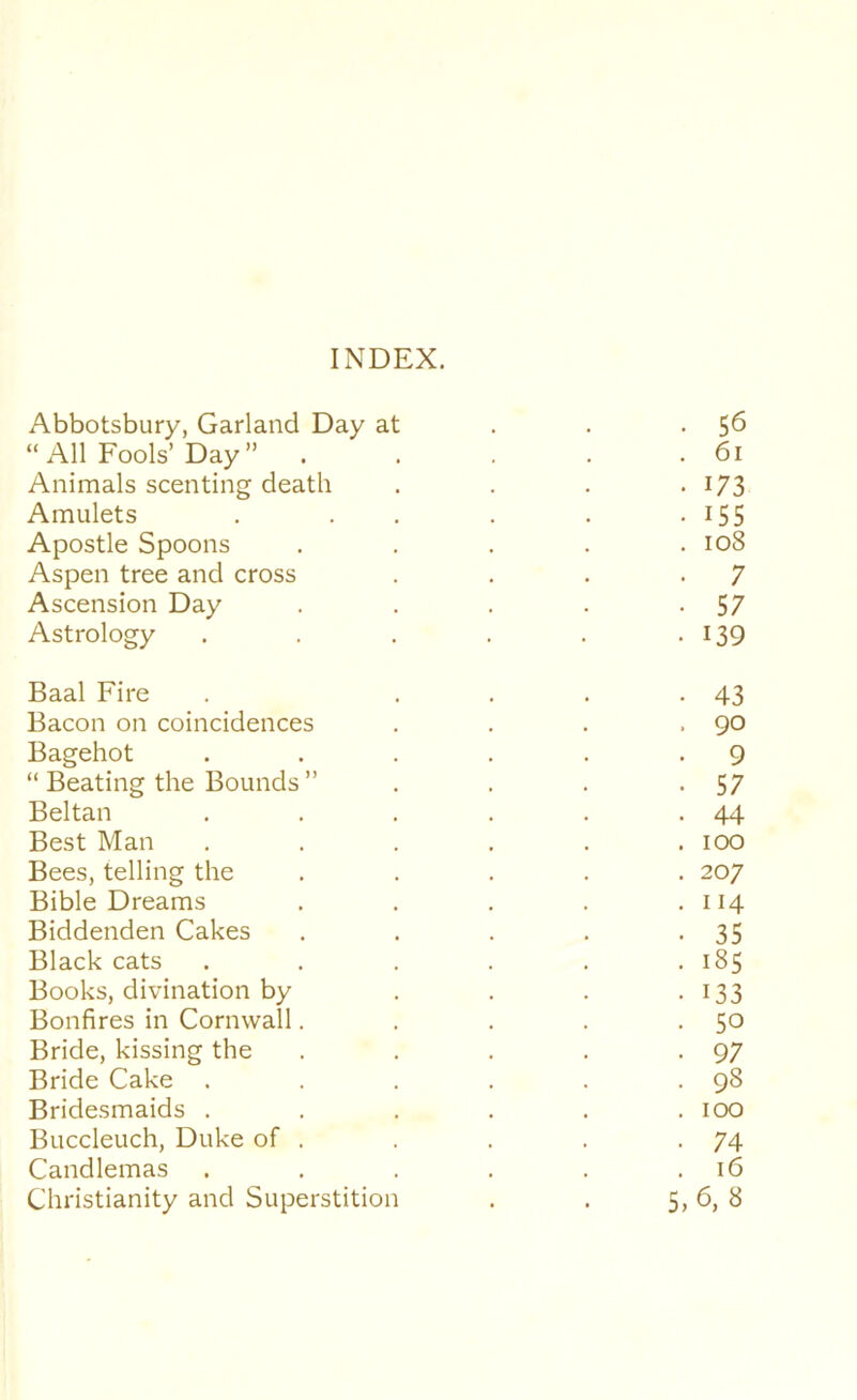 INDEX. Abbotsbury, Garland Day at . . -5^ “ All Fools’Day ” 6i Animals scenting death . . . • I73 Amulets . . . . . -155 Apostle Spoons ..... io8 Aspen tree and cross . . . .7 Ascension Day . . . . -57 Astrology . . . . . • I39 Baal Fire . .... 43 Bacon on coincidences . . . .90 Bagehot . . . , . -9 “ Beating the Bounds ” . . . -57 Beltan . . . . . -44 Best Man ...... 100 Bees, telling the ..... 207 Bible Dreams . . . . .114 Biddenden Cakes . . . . -35 Black cats . . . . . .185 Books, divination by . . . • I33 Bonfires in Cornwall. . . . -SO Bride, kissing the . . . . -97 Bride Cake . . . . . .98 Bridesmaids ...... 100 Buccleuch, Duke of . . . . -74 Candlemas . . . . . .16