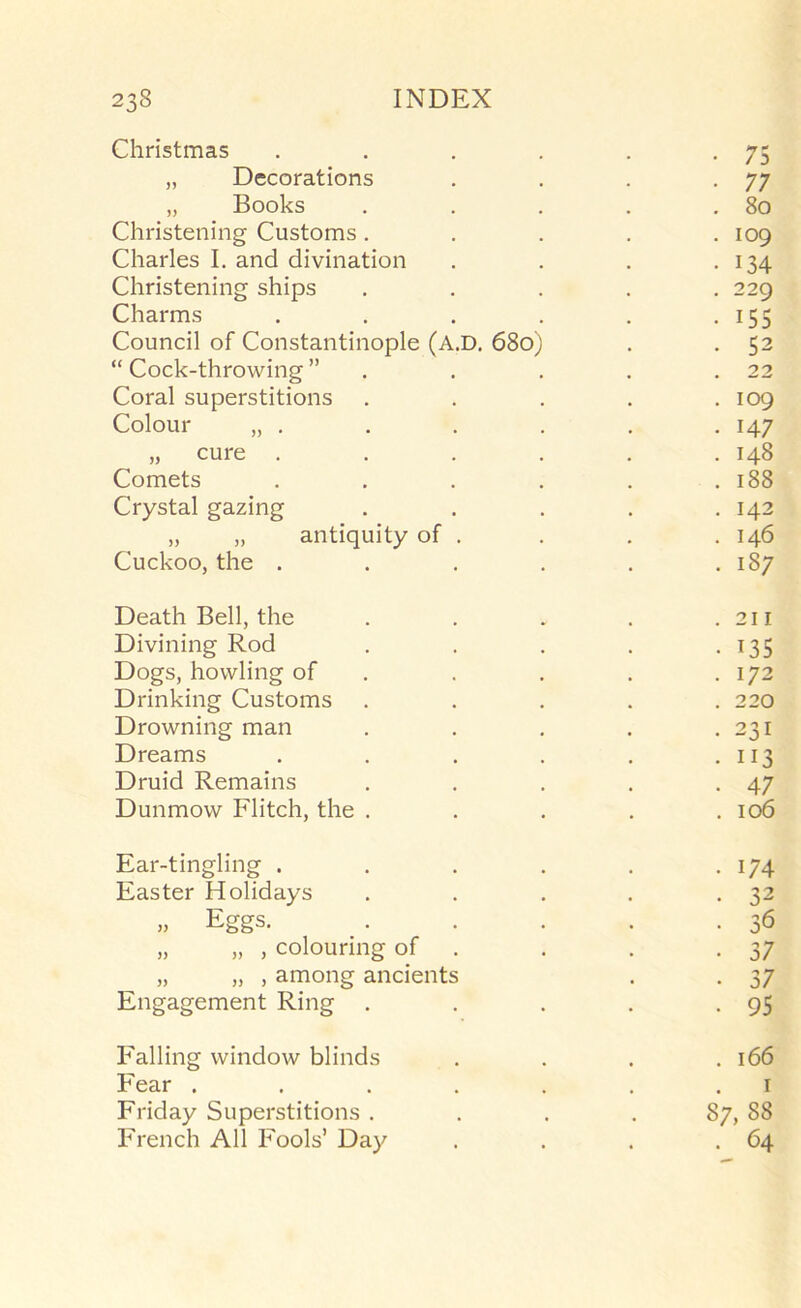 Christmas . . . . . -75 „ Decorations . . . -77 „ Books . . . . . 8o Christening Customs. . . . .109 Charles I. and divination . . . • 134 Christening ships ..... 229 Charms . . . . . • I55 Council of Constantinople (A.D. 680) . . 52 “Cock-throwing” . . . . .22 Coral superstitions . . . . .109 Colour „ . . . . . . 147 „ cure ...... 148 Comets . . . . . .188 Crystal gazing . . . . .142 „ „ antiquity of . . . .146 Cuckoo, the . . . . . .187 Death Bell, the . . . . .211 Divining Rod . . . . -135 Dogs, howling of . . . . .172 Drinking Customs ..... 220 Drowning man . . . . .231 Dreams . . . . . • U3 Druid Remains . . . . -47 Dunmow Flitch, the . . . . .106 Ear-tingling . . . . . • 174 Easter Holidays . . . . -32 „ Eggs. . . . . .36 „ „ , colouring of . . . .37 „ „ , among ancients . . 37 Engagement Ring . . . . -95 Falling window blinds .... 166 Fear . . . . . . . i Friday Superstitions . . . . 87, 88 French All Fools’ Day . . . .64