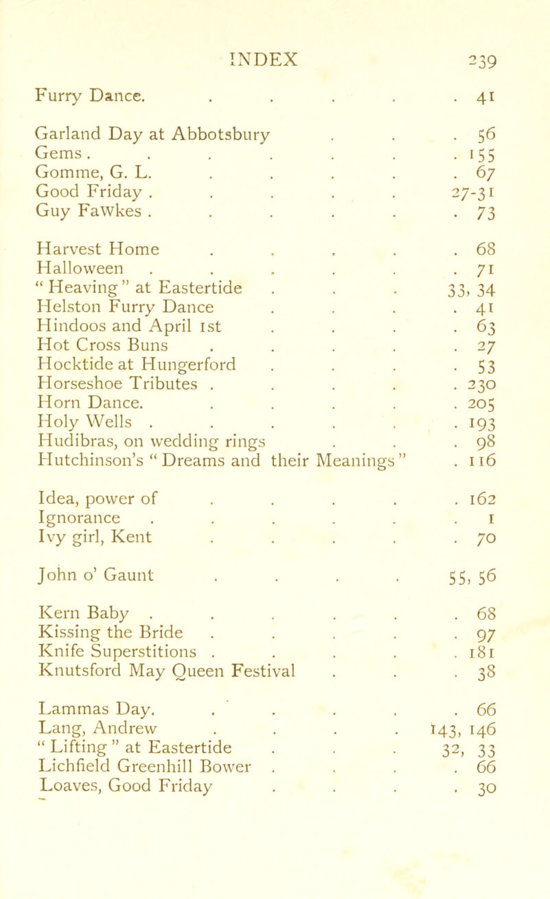 Furry Dance. • • 41 Garland Day at Abbotsbury . 56 Gems ..... ■ 155 Gomme, G. L. . 67 Good Friday .... 27-31 Guy Fawkes .... • 73 Harvest Home . 68 Halloween .... . 71 “ Heaving ” at Eastertide 33. 34 Helston Furry Dance . 41 Hindoos and April ist • 63 Hot Cross Buns • 27 Hocktide at Hungerford • 53 Horseshoe Tributes . . 230 Horn Dance. . 205 Holy Wells .... • 193 Hudibras, on wedding rings . 98 Hutchinson’s “Dreams and their Meanings” . 116 Idea, power of . . . . 162 Ignorance .... , I Ivy girl, Kent • . 70 John 0’ Gaunt ■ 55. 56 Kern Baby .... . 68 Kissing the Bride • 97 Knife Superstitions . . 181 Knutsford May Queen Festival • 38 Lammas Day. . 66 Lang, Andrew 143. 146 “ Lifting ” at Eastertide 32, 33 Lichfield Greenhill Bower . . 66 Loaves, Good Friday • 30