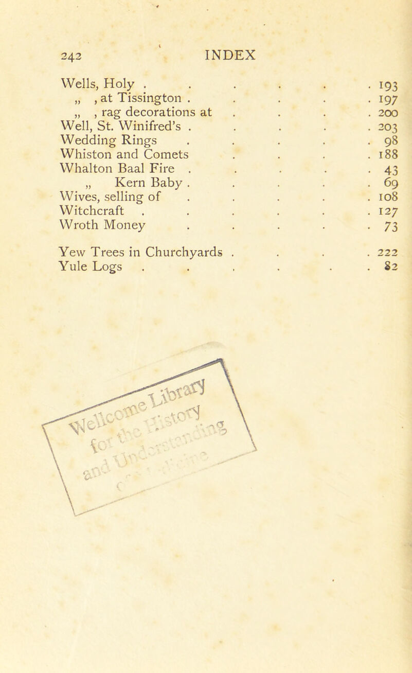 243 Wells, Holy ...... 193 „ , at Tissington . . . . • I97 „ , rag decorations at . . . . 200 Well, St. Winifred’s ..... 203 Wedding Rings . . . . .98 Whiston and Comets . . . .188 Whalton Baal Fire . . . . -43 „ Kern Baby . . . . .69 Wives, selling of . . . . . 108 Witchcraft . . . . . .127 Wroth Money . . . . -73 Yew Trees in Churchyards Yule Logs 222 . 82