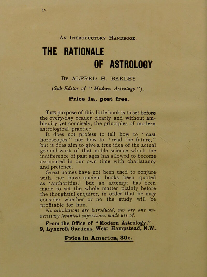 An Introductory Handbook. THE RATIONALE OF ASTROLOGY By ALFRED H. BARLEY {Sub-Editor of “Modern Astrahgy ”). Price 1b., post free. The purpose of this little book is to set before the every-day reader clearly and without am- biguity yet concisely, the principles of modern astrological practice. It does not profess to tell how to “cast horoscopes, nor how to “read the future, but it does aim to give a true idea of the actual ground-work of that noble science which the indifference of past ages has allowed to become associated in our own time with charlatanry and pretence. Great names have not been used to conjure with, nor have ancient books been quoted as ‘authorities,’ but an attempt has been made to set the whole matter plainly before the thoughtful enquirer, in order that he may consider whether or no the study will be profitable for him. No calculations are introduced, nor are any un- necessary technical expressions made use of. From the Office of “ Modeim Astrology,” 9, Lyncroft Gardens, West Hampstead, N.W» Price in America, 30c.