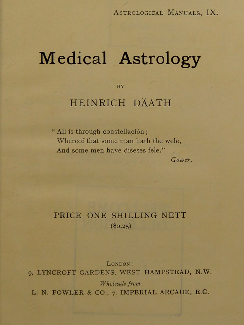 Astrological Manuals, IX. Medical Astrology BY HEINRICH DAATH “ All is through constellacion ; Whereof that some man hath the wele, And some men have diseses fele.” Gower. PRICE ONE SHILLING NETT ($0.25) London ; , LYNCROFT GARDENS. WEST HAMPSTEAD, N.W. Wholesale from L. N. FOWLER & CO., 7, IMPERIAL ARCADE, E.C.