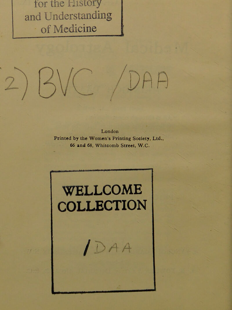 tor me tustory and Understanding of Medicine London Printed by the Women's Printing Society, Ltd,, 66 and 68, Whitcomb Street, W.C. WELLCOME COLLECTION j A