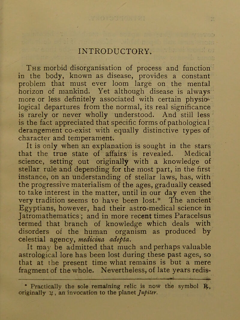 INTRODUCTORY. The morbid disorganisation of process and function in the body, known as disease, provides a constant problem that must ever loom large on the mental horizon of mankind. Yet although disease is always more or less definitely associated with certain physio- logical departures from the normal, its real significance is rarely or never wholly understood. And still less is the fact appreciated that specific forms of pathological derangement co-exist with equally distinctive types of character and temperament. It is only when an explanation is sought in the stars that the true state of affairs’ is revealed. Medical science, setting out originally with a knowledge of stellar rule and depending for the most part, in the first instance, on an understanding of stellar laws, has, with the progressive materialism of the ages, gradually ceased to take interest in the matter, until in our day even the very tradition seems to have been lost.* The ancient Egyptians, however, had their astro-medical science in Jatromathematics ; and in more recent times Paracelsus termed that branch of knowledge which deals with disorders of the human organism as produced by celestial agency, medicina adepta. It may be admitted that much and perhaps valuable astrological lore has been lost during these past ages, so that at the present time what remains is but a mere fragment of the whole. Nevertheless, of late years redis- • Practically the sole remaining relic is now the symbol i|., originally 1/, an invocation to the planet Jupiter.