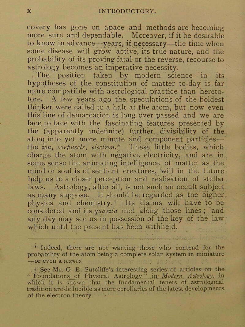 covery has gone on apace and methods are becoming more sure and dependable. Moreover, if it be desirable to know in advance—years, if necessary—the time when some disease will grow active, its true nature, and the probability of its proving fatal or the reverse, recourse to astrology becomes an imperative necessity. I The position taken by modern science in its hypotheses of the constitution of matter to-day is far rriore compatible with astrological practice than hereto- fore. A few years ago the- speculations of the boldest thinker were called to a halt at the atom, but now even this'line of demarcation is long over passed .and we are face to face with the fascinating features presented by the (apparently indefinite) further, divisibility of the atom .into yet more minute and component particles— the ion, corpuscle, electvoii.*- These little, bodies, which charge the atom with negative electricity, and are in some sense the animating'intelligence of matter as the mmd or soul is of sentient creatures,, will in the future help us to a closer perception and realisation of stellar laws. Astrology, after all, is not such an occult subject as many suppose. It .should be regarded as the higher physics and chemistry,f Its claims will have to be considered and hs> qu0 sit a met along those lines ; and ajiy day may see us in possession of the key of the law which until the present has been withheld. Indeed, there are not wanting those who contend for the probability of the.atom being a complete solar system in miniature —or even a cosmos. -f .See Mr. G. E. Sutcliffe’s interesting series 'of articles on the  Foundations of Physical Astrology in Modern Astrology, in w'Eich it is shown that the fundamental tenets of astrological tradition are deducible as mere corollaries of the latest developments of the electron theory.