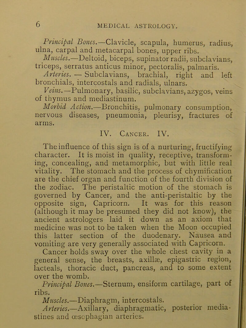 Principal Bones.—Clavicle, scapula, humerus, radius, ulna, carpal and metacarpal bones, upper ribs. Muscles.—Deltoid, biceps, supinator radii, subclavians, triceps, serratus anticus minor, pectoralis, palmaris. Arteries. — Subclavians, brachial, right and left bronchials, intercostals and radials, ulnars. Veins.—Pulmonary, basilic, subclavians, azygos, veins of thymus and mediastinum. Morbid Action.—Bronchitis, pulmonary consumption, nervous diseases, pneumonia, pleurisy, fractures oil arms. IV. Cancer. IV. The influence of this sign is of a nurturing, fructifying character. It is moist in quality, receptive, transform- ing, concealing, and metamorphic, but with little real vitality. The stomach and the process of chymification are the chief organ and function of the fourth division of the zodiac. The peristaltic motion of the stomach is governed by Cancer, and the anti-peristaltic by the opposite sign, Capricorn. It was for this reason (although it may be presumed they did not know), the ancient astrologers laid it down as an axiom that medicine was not to be taken when the Moon occupied this latter section of the duodenary. Nausea and vomiting are very generally associated with Capricorn. Cancer holds sway over the whole chest cavity in a general sense, the breasts, axillse, epigastric region, lacteals, thoracic duct, pancreas, and to some extent over the womb. Principal Bones.—Sternum, ensiform cartilage, part of ribs. Muscles.—Diaphragm, intercostals. Arteries.—Axillary, diaphragmatic, posterior media- stines and mscphagian arteries.