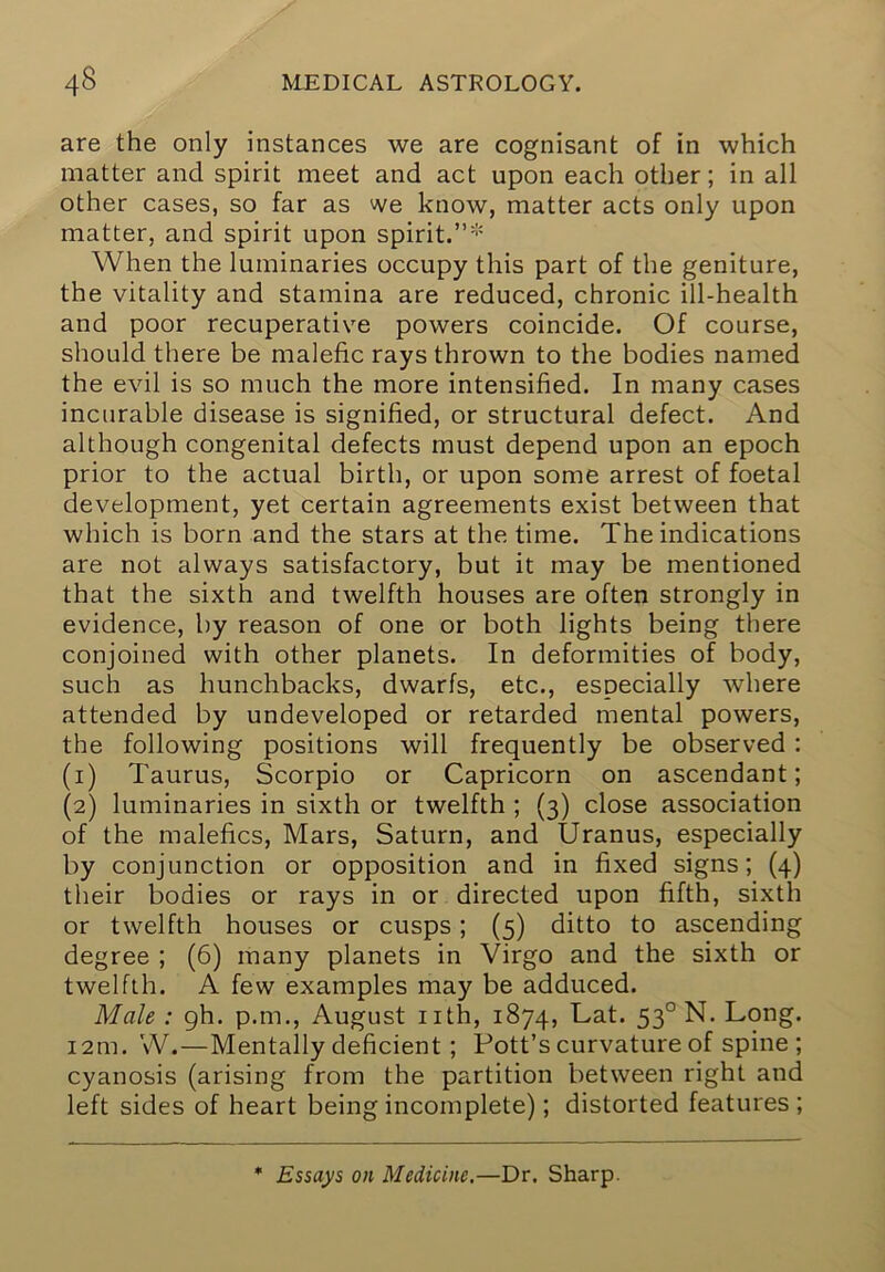 are the only instances we are cognisant of in which matter and spirit meet and act upon each other; in all other cases, so far as we know, matter acts only upon matter, and spirit upon spirit. When the luminaries occupy this part of the geniture, the vitality and stamina are reduced, chronic ill-health and poor recuperative powers coincide. Of course, should there be malefic rays thrown to the bodies named the evil is so much the more intensified. In many cases incurable disease is signified, or structural defect. And although congenital defects must depend upon an epoch prior to the actual birth, or upon some arrest of foetal development, yet certain agreements exist between that which is born and the stars at the time. The indications are not always satisfactory, but it may be mentioned that the sixth and twelfth houses are often strongly in evidence, by reason of one or both lights being there conjoined with other planets. In deformities of body, such as hunchbacks, dwarfs, etc., especially where attended by undeveloped or retarded mental powers, the following positions will frequently be observed : (1) Taurus, Scorpio or Capricorn on ascendant; (2) luminaries in sixth or twelfth ; (3) close association of the malefics. Mars, Saturn, and Uranus, especially by conjunction or opposition and in fixed signs; (4) their bodies or rays in or directed upon fifth, sixth or twelfth houses or cusps; (5) ditto to ascending degree ; (6) many planets in Virgo and the sixth or twelfth. A few examples may be adduced. Male : gh. p.m., August nth, 1874, Lat. 53° N. Long. 12m. W.—Mentally deficient; Pott’s curvature of spine ; cyanosis (arising from the partition between right and left sides of heart being incomplete); distorted features ; * Essays on Medicine,—Dr. Sharp.