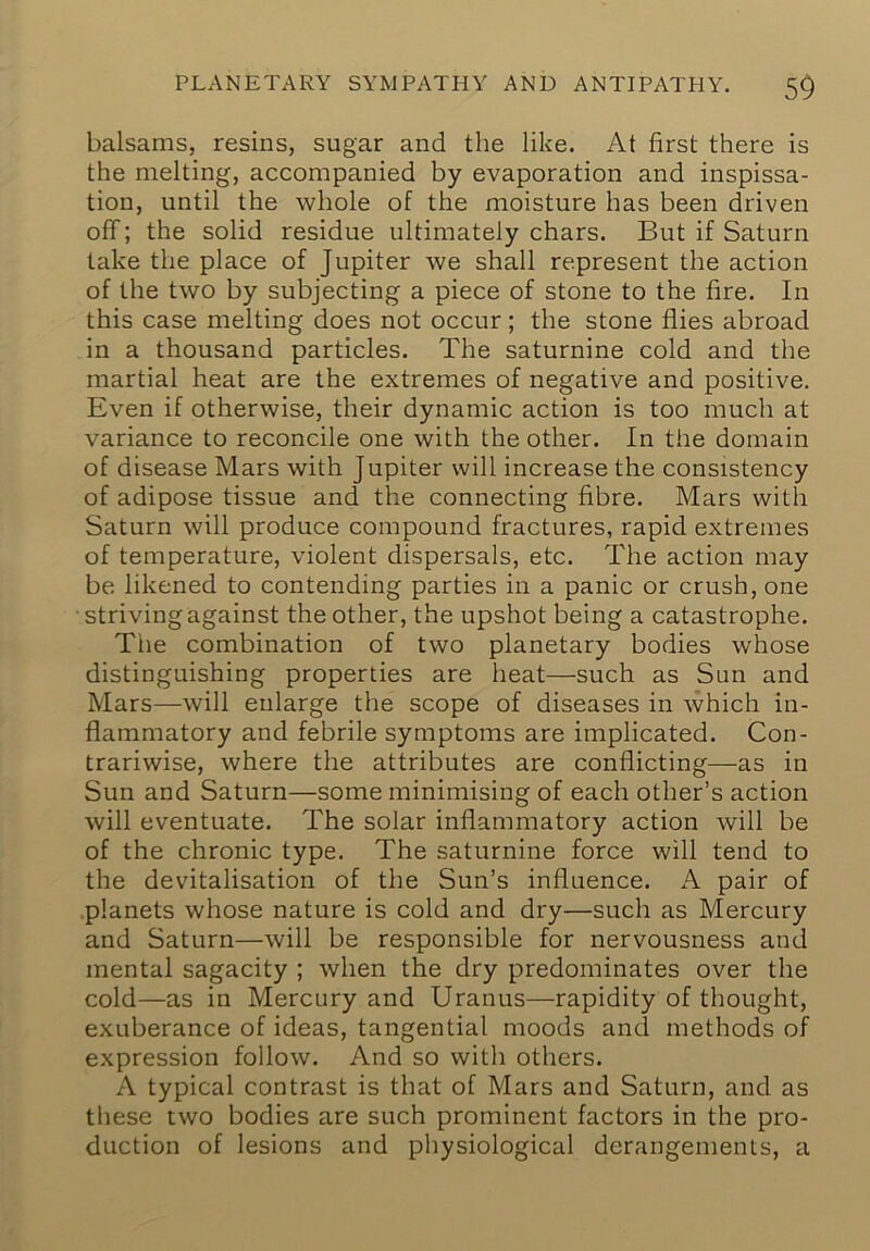 balsams, resins, sugar and the like. At first there is the melting, accompanied by evaporation and inspissa- tion, until the whole of the moisture has been driven off; the solid residue ultimately chars. But if Saturn take the place of Jupiter we shall represent the action of the two by subjecting a piece of stone to the fire. In this case melting does not occur; the stone flies abroad in a thousand particles. The saturnine cold and the martial heat are the extremes of negative and positive. Even if otherwise, their dynamic action is too much at variance to reconcile one with the other. In the domain of disease Mars with Jupiter will increase the consistency of adipose tissue and the connecting fibre. Mars with Saturn will produce compound fractures, rapid extremes of temperature, violent dispersals, etc. The action may be likened to contending parties in a panic or crush, one ■ striving against the other, the upshot being a catastrophe. The combination of two planetary bodies whose distinguishing properties are heat—such as Sun and Mars—will enlarge the scope of diseases in which in- flammatory and febrile symptoms are implicated. Con- trariwise, where the attributes are conflicting—as in Sun and Saturn—some minimising of each other’s action will eventuate. The solar inflammatory action will be of the chronic type. The saturnine force will tend to the devitalisation of the Sun’s influence. A pair of .planets whose nature is cold and dry—such as Mercury and Saturn—will be responsible for nervousness and mental sagacity ; when the dry predominates over the cold—as in Mercury and Uranus—rapidity of thought, exuberance of ideas, tangential moods and methods of expression follow. And so with others. A typical contrast is that of Mars and Saturn, and as these two bodies are such prominent factors in the pro- duction of lesions and physiological derangements, a