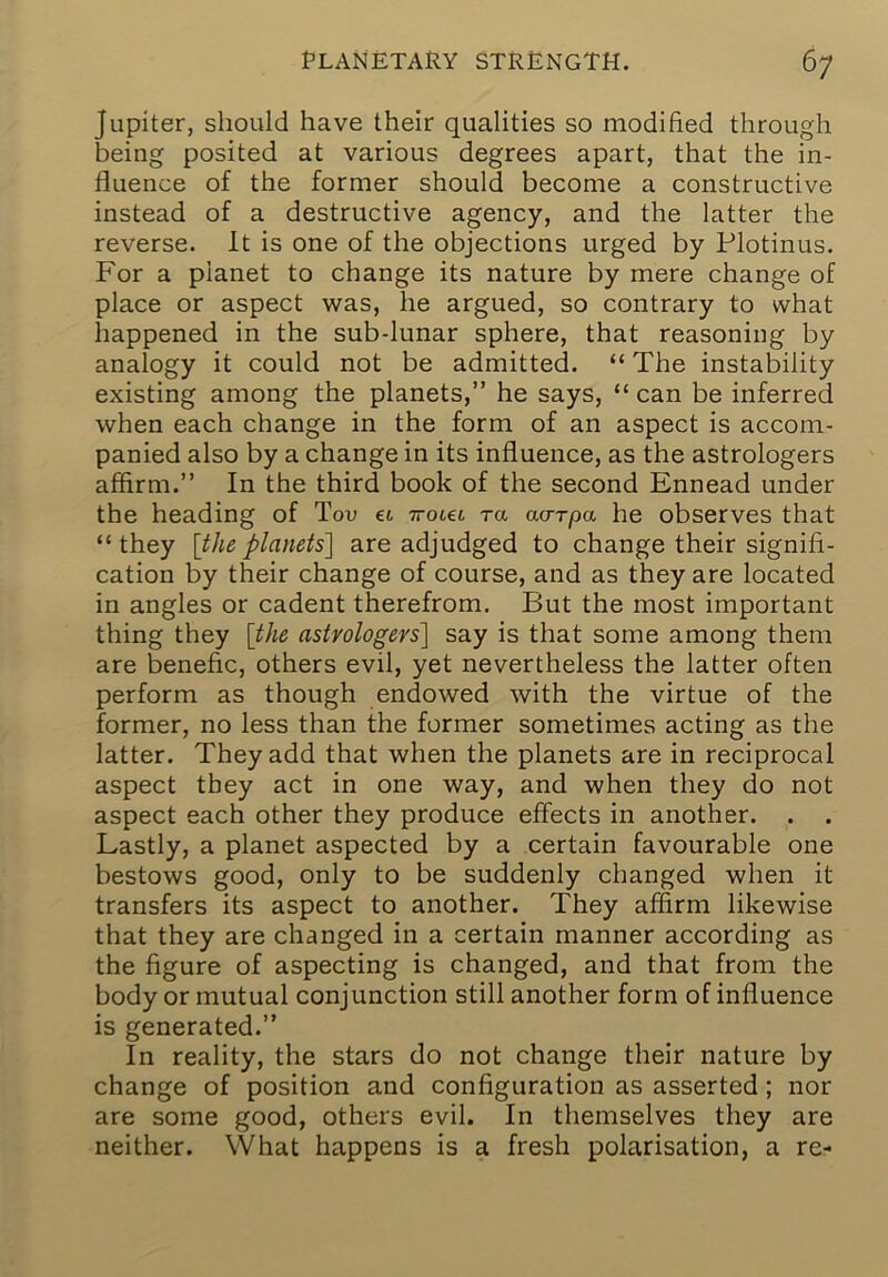 Jupiter, should have their qualities so modified through being posited at various degrees apart, that the in- fluence of the former should become a constructive instead of a destructive agency, and the latter the reverse. It is one of the objections urged by Plotinus. For a planet to change its nature by mere change of place or aspect was, he argued, so contrary to what happened in the sub-lunar sphere, that reasoning by analogy it could not be admitted. “ The instability existing among the planets,” he says, “ can be inferred when each change in the form of an aspect is accom- panied also by a change in its influence, as the astrologers affirm.” In the third book of the second Ennead under the heading of Tou et Trotet ra ao-rpa he observes that “they [the planets] are adjudged to change their signifi- cation by their change of course, and as they are located in angles or cadent therefrom. But the most important thing they [the astrologers] say is that some among them are benefic, others evil, yet nevertheless the latter often perform as though endowed with the virtue of the former, no less than the former sometimes acting as the latter. They add that when the planets are in reciprocal aspect they act in one way, and when they do not aspect each other they produce effects in another. . . Lastly, a planet aspected by a certain favourable one bestows good, only to be suddenly changed when it transfers its aspect to another. They affirm likewise that they are changed in a certain manner according as the figure of aspecting is changed, and that from the body or mutual conjunction still another form of influence is generated.” In reality, the stars do not change their nature by change of position and configuration as asserted; nor are some good, others evil. In themselves they are neither. What happens is a fresh polarisation, a re-