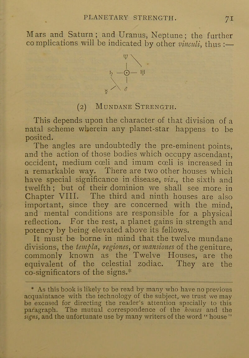 Mars and Saturn; and Uranus, Neptune; the further CO mplications will be indicated by other vinculi, thus :— This depends upon the character of that division of a natal scheme wherein any planet-star happens to be posited. The angles are undoubtedly the pre-eminent points, and the action of those bodies which occupy ascendant, Occident, medium coeli and imum coeli is increased in a remarkable way. There are two other houses which have special significance in disease, viz., the sixth and twelfth; but of their dominion we shall see more in Chapter VIII. The third and ninth houses are also important, since they are concerned with the mind, and mental conditions are responsible for a physical reflection. For the rest, a planet gains in strength and potency by being elevated above its fellows. It must be borne in mind that the twelve mundane divisions, the templa, vegiones, or mansiones of the geniture, commonly known as the Twelve Houses, are the equivalent of the celestial zodiac. They are the co-significators of the signs.* * As this book is likely to be read by many who have no previous acquaintance with the technology of the subject, we trust we may be excused for directing the reader’s attention specially to this paragraph. The mutual correspondence of the houses and the signs, and the unfortunate use by many writers of the word “ house ” I? -O- ¥ (2) Mundane Strength.