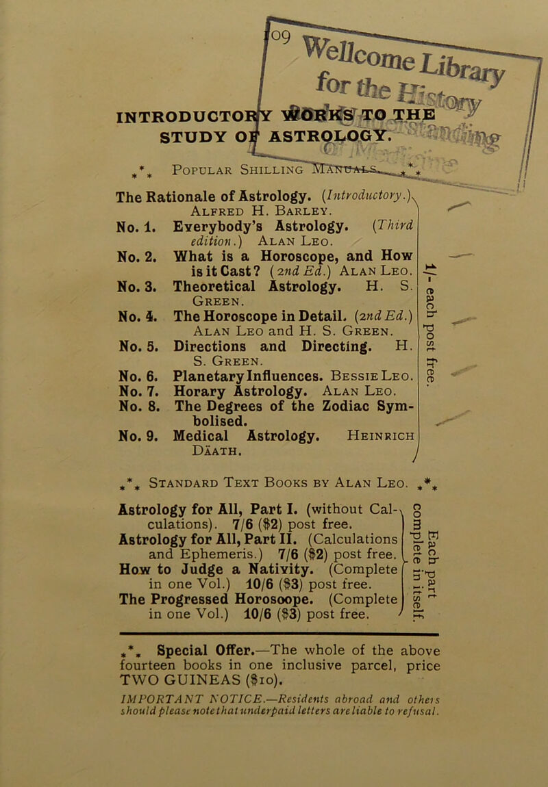 09 '^elJcoxne Life rary INTRODUCTO] STUDY O] StQjy ASTROI^OGY x9i:i r Popular Shilling The Rationale of Astrology. (Introductory X Alfred H. Barley. ' Everybody’s Astrology. (Third editiofi.) Alan Leo. What is a Horoscope, and How is it Cast? (2nd Ed.) Alan Leo. Theoretical Astrology. H. S. Green. The Horoscope in Detail. (2nd Ed.) Alan Leo and H. S. Green. Directions and Directing. H. S. Green. Planetary Influences. Bessie Leo. Horary Astrology. Alan Leo. The Degrees of the Zodiac Sym- bolised. Medical Astrology. Heinrich Daath. y No. 1. No. 2. No. 3. No. 4. No. 5. No. 6. No. 7. No. 8. No. 9. n p n cr V o Standard Text Books by Alan Leo. Astrology for All, Part I. (without Cal- culations). 7/6 ($2) post free. Astrology for All, Part II. (Calculations and Ephemeris.) 7/6 ($2) post free. How to Judge a Nativity. (Complete in one Vol.) 10/6 ($3) post free. The Progressed Horosoope. (Complete in one Vol.) 10/6 ($3) post free. o o as ET - 5“ n> rZ Special Offer.—The whole of the above fourteen books in one inclusive parcel, price TWO GUINEAS ($10). IMPORTANT NOTICE.—Residents abroad and otheis should please note that underpaid letters are liable to refusal.