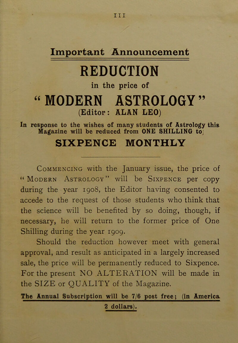 Important Announcement REDUCTION in the price of “MODERN ASTROLOGY” (Editor: ALAN LEO) In response to the wishes of many students of Astrology this Magazine will be reduced from ONE SHILLING to,' SIXPENCE MONTHLY Commencing with the January issue, the price of “Modern Astrology” will be Sixpence per copy during the year 1908, the Editor having consented to accede to the request of those students who think that the science will be benefited by so doing, though, if necessary, he will return to the former price of One Shilling during the year 1909. Should the reduction however meet with general approval, and result as anticipated in a largely increased sale, the price will be permanently reduced to Sixpence. For the present NO ALTERATION will be made in the SIZE or QUALITY of the Magazine. The Annual Subscription will be 7/6 post free; (in America 2 dollars).