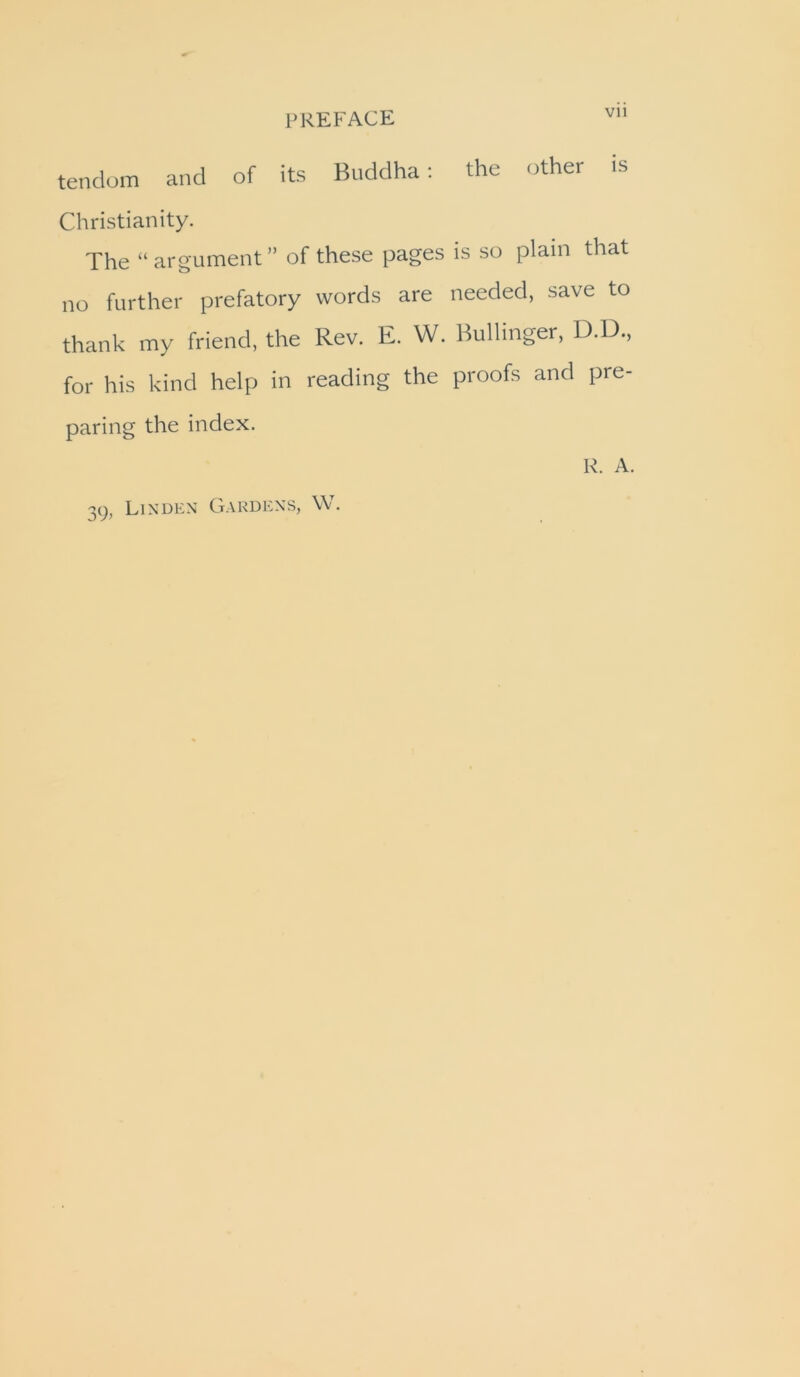 tenclom and of its Buddha; the other is Christianity. The “argument” of these pages is so plain that no further prefatory words are needed, save to thank my friend, the Rev. E. W. Bullinger, D.D., for his kind help in reading the proofs and pre- paring the index. R. A. Linden Gardens, W. 39.