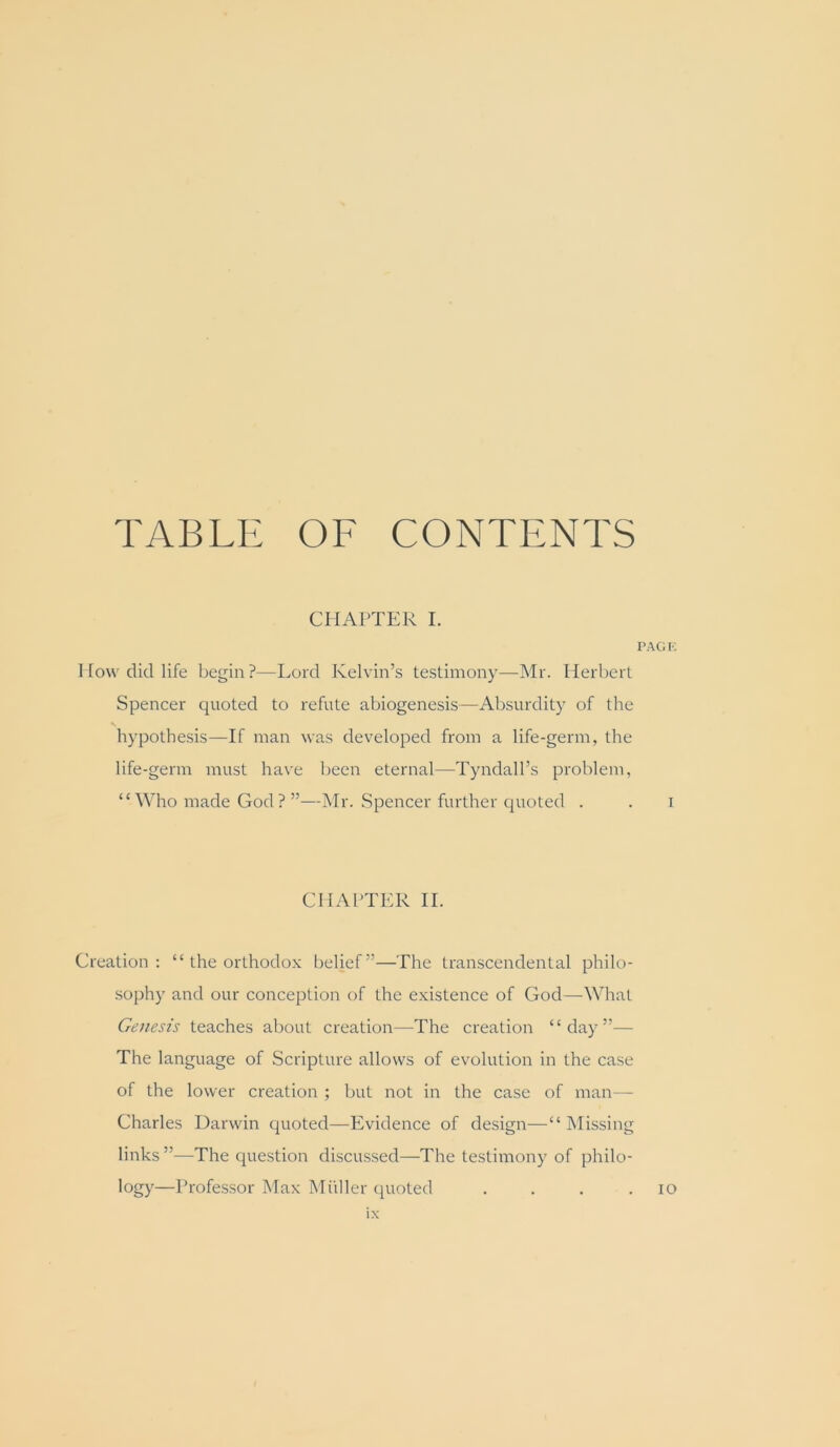 TABLE OF CONTENTS CHAPTER L I’AGK I [o\v did life begin?—Lord Kelvin’s testimony—Mr. Herbert Spencer quoted to refute abiogenesis—Absurdity of the hypothesis—If man was developed from a life-germ, the life-germ must have been eternal—Tyndall’s problem, “Who made God? ”—Mr. Spencer further quoted . . i CHAl'TER II. Creation; “ the orthodox belief”—The transcendental philo- sophy and our conception of the existence of God—What Genesis teaches about creation—The creation “day”— The language of Scripture allows of evolution in the case of the lower creation ; but not in the case of man— Charles Darwin quoted—Evidence of design—“ Missing links ”—The question discussed—The testimony of philo- logy—Professor Max Miiller quoted . . . .10