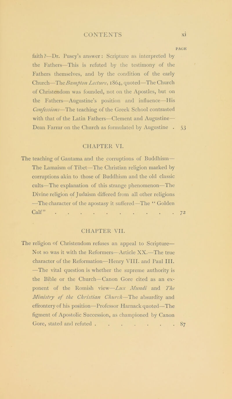 PACK faith?—Ur. Pusey’s answer: Scripture as interpreted by the Fathers—This is refuted by the testimony of the Fathers themselves, and by the condition of the early Church—TXxitBampton Lcctiwe, 1S64, quoted—The Church of Christendom was founded, not on the Apostles, but on the Fathers—Augustine’s position and inlluence—Ilis Confessions—The teaching of the Greek School contrasted with that of the Latin Fathers—Clement and Augustine — Dean Farrar on the Church as formulated by Augustine . 53 CHAPTER VI. The teaching of Gautama and the corruptions of Buddhism — The Lamaism of Tibet—The Christian religion marked by corruptions akin to those of Buddhism and the old classic cults—The explanation of this strange phenomenon—The Divine religion of Judaism differed from all other religions —The character of the apostasy it suffered—The “ Golden CHAPTER VH. The religion of Christendom refuses an appeal to Scripture— Not so was it with the Reformers—Article XX.—The true character of the Reformation—Plenry VHI. and Paul III. —The vital question is whether the supreme authority is the Bible or the Church—Canon Gore cited as an ex- ponent of the Romish view—Lux Mnndi and I'he Ministry of the Christian Church—The absurdity and effrontery of his position—Professor Harnack quoted—The figment of Apostolic Succession, as championed by Canon Gore, stated and refuted ....... 87