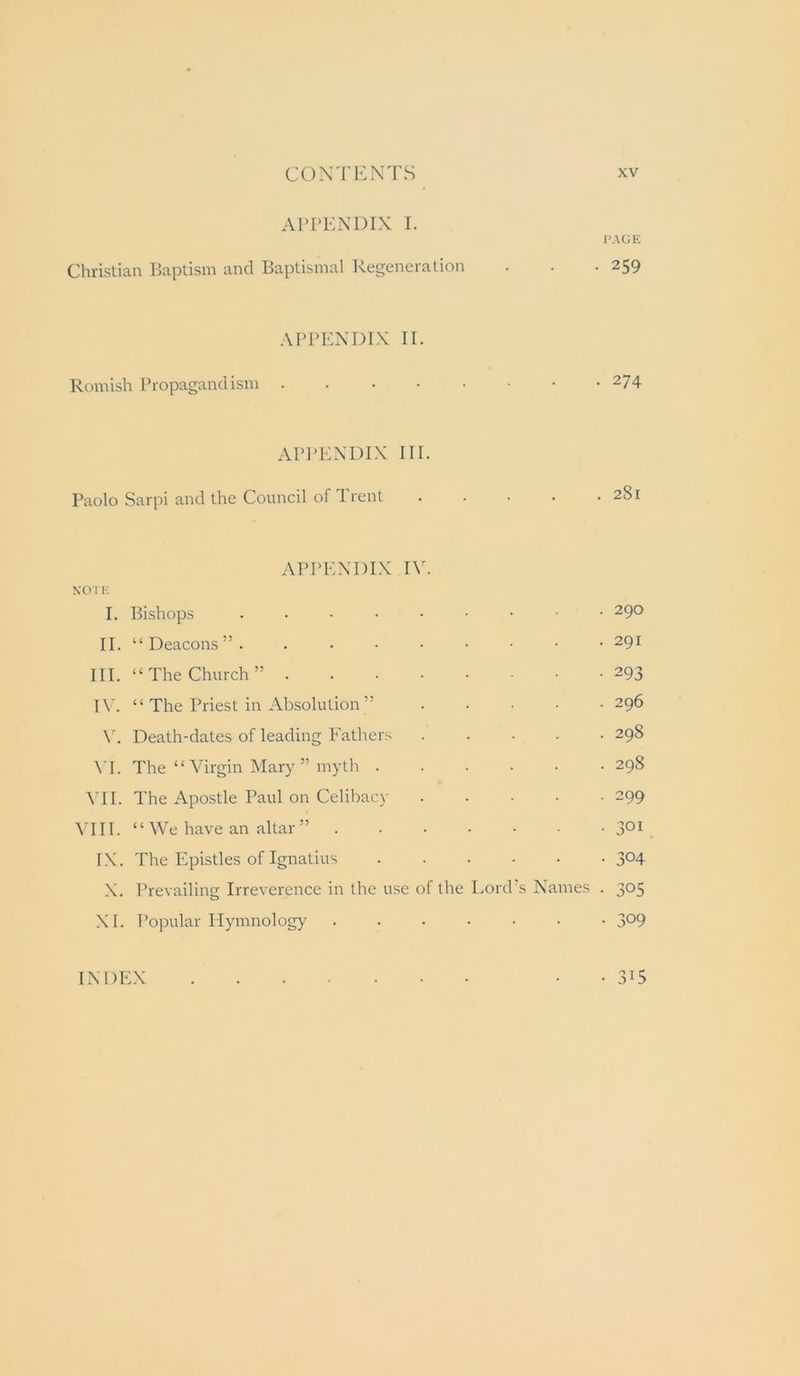 APPENDIX I. I'AGE Christian IJaptism and Baptismal Regeneration . . .259 appp:ndl\ II. Romish Propagandism 274 APJ'ENDIX III. Paolo Sarpi and the Council of Trent 281 APPENDIX IV. NOIK I. Bishops 290 II. “Deacons”. 291 III. “ The Church ” ...•■■•• 293 TV. “ The Priest in Absolution ” ..... 296 Death-dates of leading Eathers 298 \T. The “ Virgin Mary ” myth ...... 298 ^TI. The Apostle Paul on Celibac} ..... 299 ^TII. “ We have an altar ” ....... IX. The Epistles of Ignatius ...... 304 X. Prevailing Irreverence in the use of the Lord's Names . 305 XI. Popular Ilymnology 309 INDEX • • 315