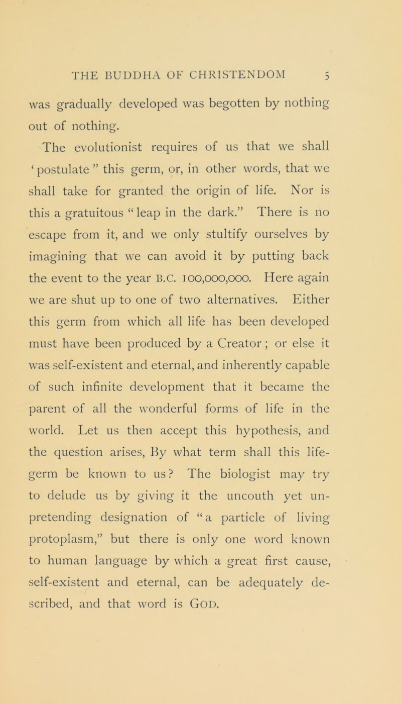 was gradually developed was begotten by nothing out of nothing. The evolutionist requires of us that we shall ‘ postulate ” this germ, or, in other words, that we shall take for granted the origin of life. Nor is this a gratuitous “ leap in the dark.” There is no escape from it, and we only stultify ourselves by imagining that we can avoid it by putting back the event to the year B.C. 100,000,000. Here again we are shut up to one of two alternatives. Either this germ from which all life has been developed must have been produced by a Creator; or else it was self-existent and eternal, and inherently capable of such infinite development that it became the parent of all the wonderful forms of life in the world. Let us then accept this hypothesis, and the question arises. By what term shall this life- germ be known to us ? The biologist may try to delude us by giving it the uncouth yet un- pretending designation of “ a particle of living protoplasm,” but there is only one word known to human language by which a great first cause, self-existent and eternal, can be adequately de- scribed, and that word is Goi).