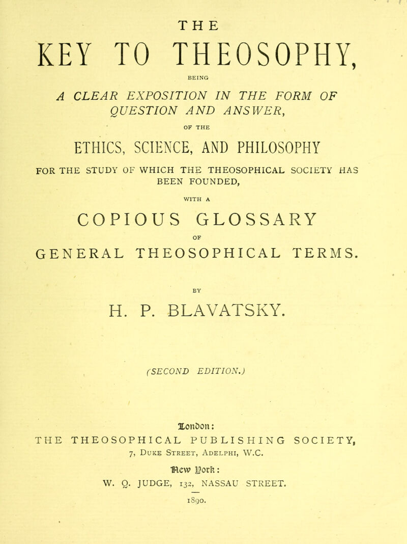 THE KEY TO THEOSOPHY, BEING A CLEAR EXPOSITION IN THE FORM OF QUESTION AND ANSWER, OF THE ETHICS, SCIENCE, AND PHILOSOPHY FOR THE STUDY OF WHICH THE THEOSOPHICAL SOCIETY HAS BEEN FOUNDED, WITH A COPIOUS GLOSSARY OF GENERAL THEOSOPHICAL TERMS. BY H. P. BLAVATSKY. (SECOND EDITION.) Xondon: THE THEOSOPHICAL PUBLISHING SOCIETY, 7, Duke Street, Adelphi, W.C. flew |)ork: W. Q. JUDGE, 132, NASSAU STREET. i8go.