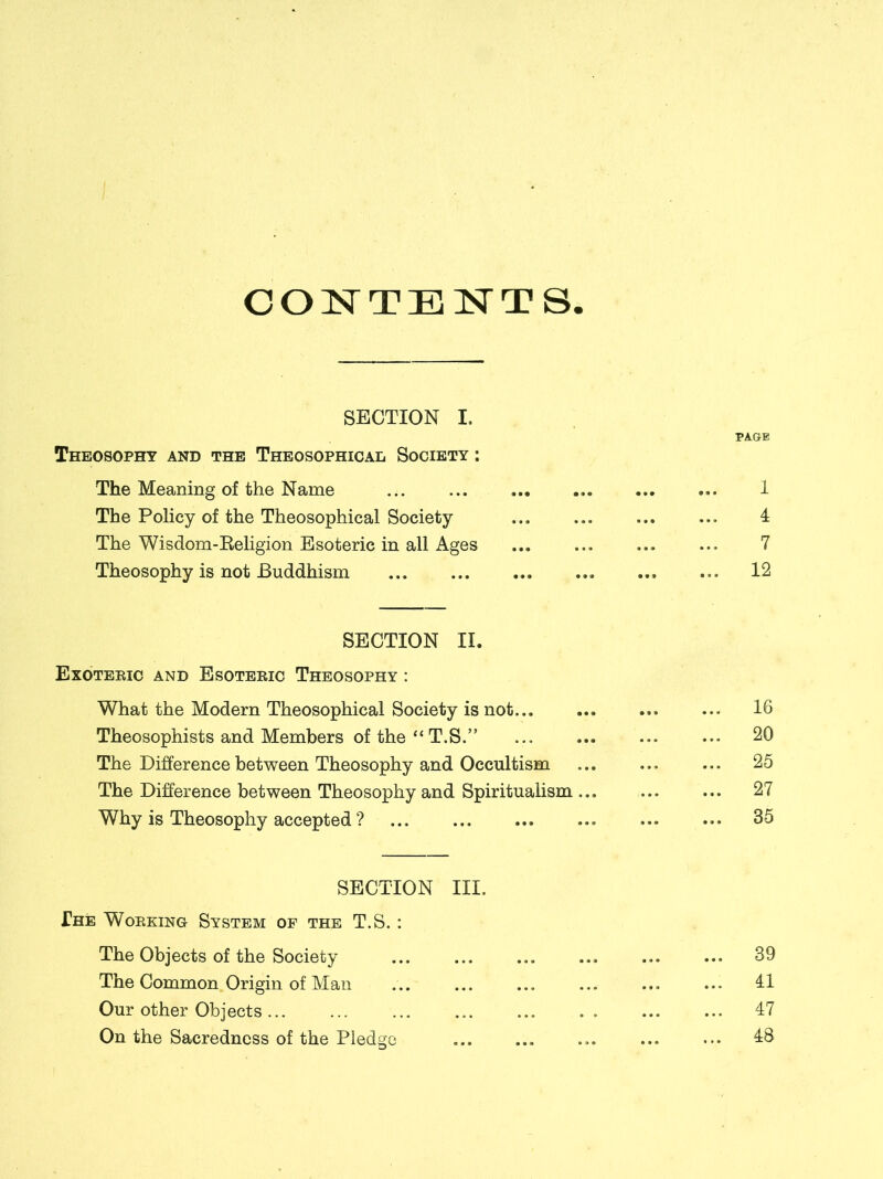 CONTENTS SECTION I, Theosophy and the Theosophical Society : The Meaning of the Name The Policy of the Theosophical Society The Wisdom-Religion Esoteric in all Ages Theosophy is not Buddhism SECTION II. Exoteric and Esoteric Theosophy : What the Modern Theosophical Society is not Theosophists and Members of the “T.S.” The Difference between Theosophy and Occultism The Difference between Theosophy and Spiritualism ... Why is Theosophy accepted ? SECTION III. The Working System op the T.S. : The Objects of the Society The Common Origin of Man Our other Objects ... On the Sacredness of the Pledge