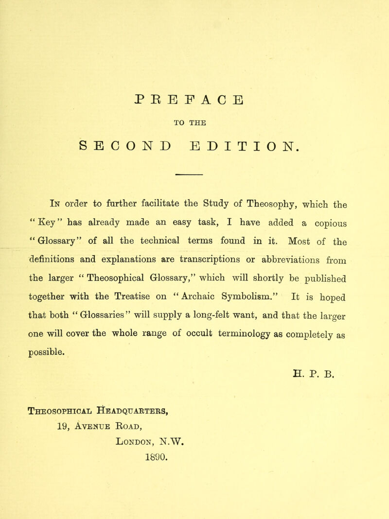 TO THE SECOND EDITION. In order to further facilitate the Study of Theosophy, which the “Key” has already made an easy task, I have added a copious “Glossary” of all the technical terms found in it. Most of the definitions and explanations are transcriptions or abbreviations from the larger “ Theosophical Glossary,” which will shortly be published together with the Treatise on “ Archaic Symbolism.” It is hoped that both “ Glossaries” will supply a long-felt want, and that the larger one will cover the whole range of occult terminology as completely as possible. E. P. B. Theosophical Headquarters, 19, Avenue Koad, London, N.W. 1890.