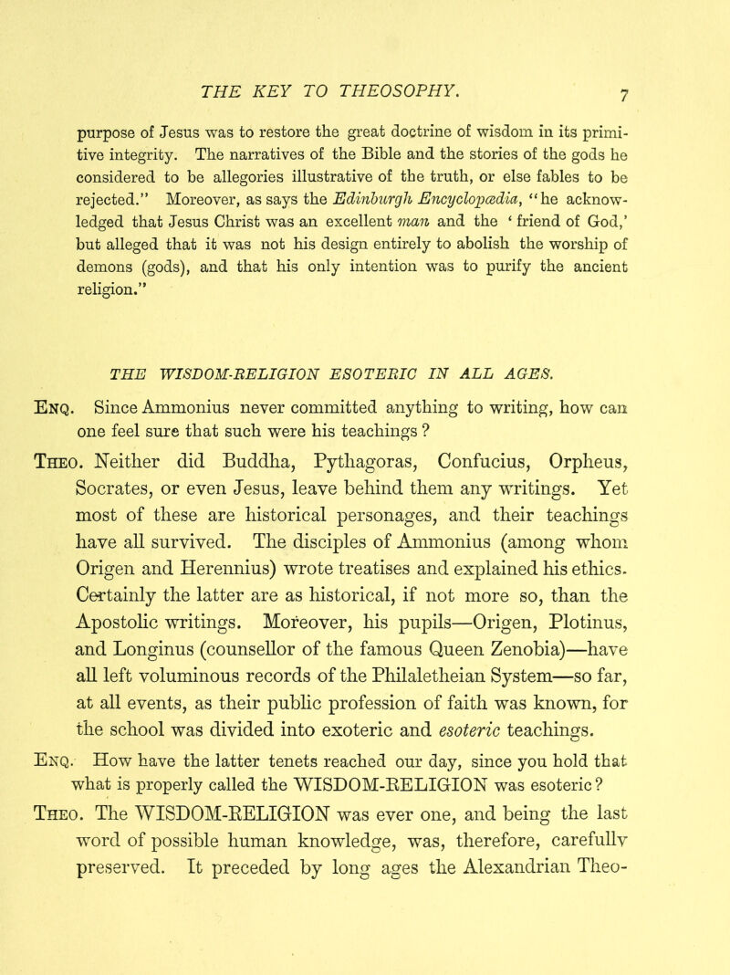 purpose of Jesus was to restore the great doctrine of wisdom in its primi- tive integrity. The narratives of the Bible and the stories of the gods he considered to be allegories illustrative of the truth, or else fables to be rejected.” Moreover, as says the Edinburgh Encyclopedia, “he acknow- ledged that Jesus Christ was an excellent man and the ‘ friend of God,’ but alleged that it was not his design entirely to abolish the worship of demons (gods), and that his only intention was to purify the ancient religion.” THE WISDOM-RELIGION ESOTERIC IN ALL AGES. Enq. Since Ammonius never committed anything to writing, how can one feel sure that such were his teachings ? Theo. Neither did Buddha, Pythagoras, Confucius, Orpheus, Socrates, or even Jesus, leave behind them any writings. Yet most of these are historical personages, and their teachings have all survived. The disciples of Ammonius (among whom Origen and Herennius) wrote treatises and explained his ethics. Certainly the latter are as historical, if not more so, than the Apostolic writings. Moreover, his pupils—Origen, Plotinus, and Longinus (counsellor of the famous Queen Zenobia)—have all left voluminous records of the Philaletheian System—so far, at all events, as their public profession of faith was known, for the school was divided into exoteric and esoteric teachings. Enq. How have the latter tenets reached our day, since you hold that what is properly called the WISDOM-RELIGION was esoteric ? Theo. The WISDOM-RELIGION was ever one, and being the last word of possible human knowledge, was, therefore, carefully preserved. It preceded by long ages the Alexandrian Theo-