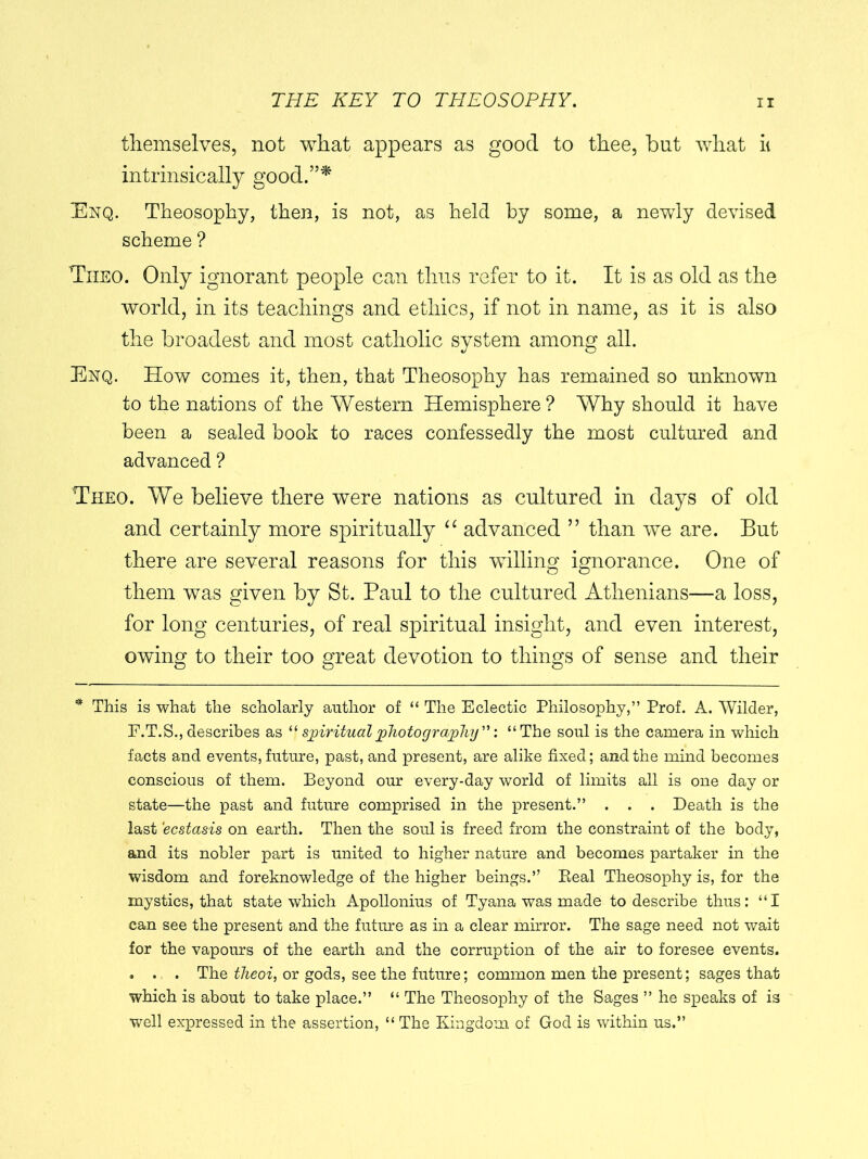 themselves, not what appears as good to thee, but what it intrinsically good.”* Enq. Theosophy, then, is not, as held by some, a newly devised scheme ? Tiieo. Only ignorant people can thus refer to it. It is as old as the world, in its teachings and ethics, if not in name, as it is also the broadest and most catholic system among all. Enq. How comes it, then, that Theosophy has remained so unknown to the nations of the Western Hemisphere? Why should it have been a sealed book to races confessedly the most cultured and advanced ? Theo. We believe there were nations as cultured in days of old and certainly more spiritually “ advanced ” than we are. But there are several reasons for this willing ignorance. One of them was given by St. Paul to the cultured Athenians—a loss, for long centuries, of real spiritual insight, and even interest, owing to their too great devotion to things of sense and their * This is what the scholarly author of “ The Eclectic Philosophy,” Prof. A. Wilder, F.T.S., describes as “ spiritual photography'': “ The soul is the camera in which facts and events, future, past, and present, are alike fixed; and the mind becomes conscious of them. Beyond our every-day world of limits all is one day or state—the past and future comprised in the present.” . . . Death is the last ‘ecstasis on earth. Then the soul is freed from the constraint of the body, and its nobler part is united to higher nature and becomes partaker in the wisdom and foreknowledge of the higher beings.” Beal Theosophy is, for the mystics, that state which Apollonius of Tyana was made to describe thus: “I can see the present and the future as in a clear mirror. The sage need not wait for the vapours of the earth and the corruption of the air to foresee events. . . . The theoi, or gods, see the future; common men the present; sages that which is about to take place.” “ The Theosophy of the Sages ” he speaks of is well expressed in the assertion, “ The Kingdom of God is within us.”