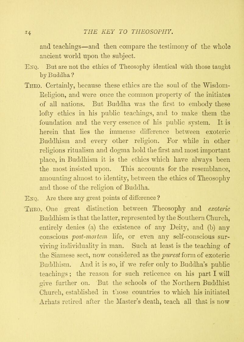 and teachings—and then compare the testimony of the whole ancient world upon the subject. Enq. But are not the ethics of Theosophy identical with those taught by Buddha ? Theo. Certainly, because these ethics are the soul of the Wisdom- Beligion, and were once the common property of the initiates of all nations. But Buddha was the first to embody these lofty ethics in his public teachings, and to make them the foundation and the very essence of his public system. It is herein that lies the immense difference between exoteric Buddhism and every other religion. For while in other religions ritualism and dogma hold the first and most important place, in Buddhism it is the ethics which have always been the most insisted upon. This accounts for the resemblance, amounting almost to identity, between the ethics of Theosophy and those of the religion of Buddha. Enq. Are there any great points of difference ? 'Theo. One great distinction between Theosophy and exoteric Buddhism is that the latter, represented by the Southern Church, entirely denies (a) the existence of any Deity, and (b) any conscious post-mortem life, or even any self-conscious sur- viving individuality in man. Such at least is the teaching of the Siamese sect, now considered as the purest iorm of exoteric Buddhism. And it is so, if we refer only to Buddha’s public teachings ; the reason for such reticence on his part I will give further on. But the schools of the Northern Buddhist Church, established in those countries to which his initiated Arhats retired after the Master’s death, teach all that is now