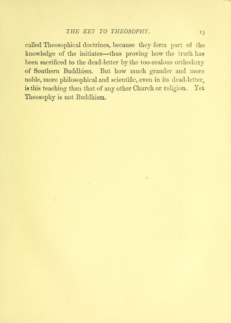 *5 called Theosophical doctrines, because they form part of the knowledge of the initiates—thus proving how the truth has been sacrificed to the dead-letter by the too-zealous orthodoxy of Southern Buddhism. But how much grander and more noble, more philosophical and scientific, even in its dead-letter9 is this teaching than that of any other Church or religion. Yet Theosophy is not Buddhism.