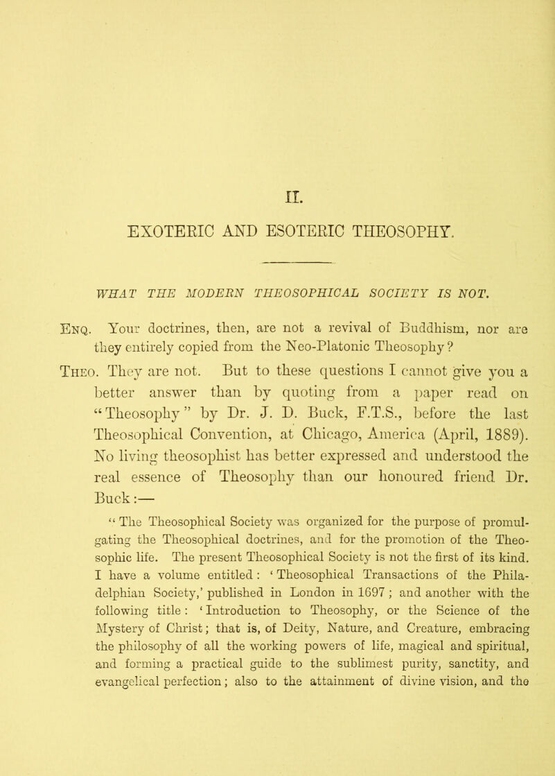 IT. EXOTEEIC AND ESOTERIC THEOSOPHY, WHAT THE MODERN THEOSOPHICAL SOCIETY IS NOT. Enq. Your doctrines, then, are not a revival of Buddhism, nor are they entirely copied from the Neo-Platonic Theosophy? Theo. They are not. But to these questions I cannot give you a better answer than by quoting from a paper read on “ Theosophy ” by Dr. J. D. Buck, F.T.S., before the last Theosophical Convention, at Chicago, America (April, 1889). No living theosophist has better expressed and understood the real essence of Theosophy than our honoured friend Dr. Buck:— “ The Theosophical Society was organized for the purpose of promul- gating the Theosophical doctrines, and for the promotion of the Theo- sophic life. The present Theosophical Society is not the first of its kind. I have a volume entitled : ‘ Theosophical Transactions of the Phila- delphian Society,’ published in London in 1697 ; and another with the following title: ‘ Introduction to Theosophy, or the Science of the Mystery of Christ; that is, of Deity, Nature, and Creature, embracing the philosophy of all the working powers of life, magical and spiritual, and forming a practical guide to the sublimest purity, sanctity, and evangelical perfection; also to the attainment of divine vision, and the