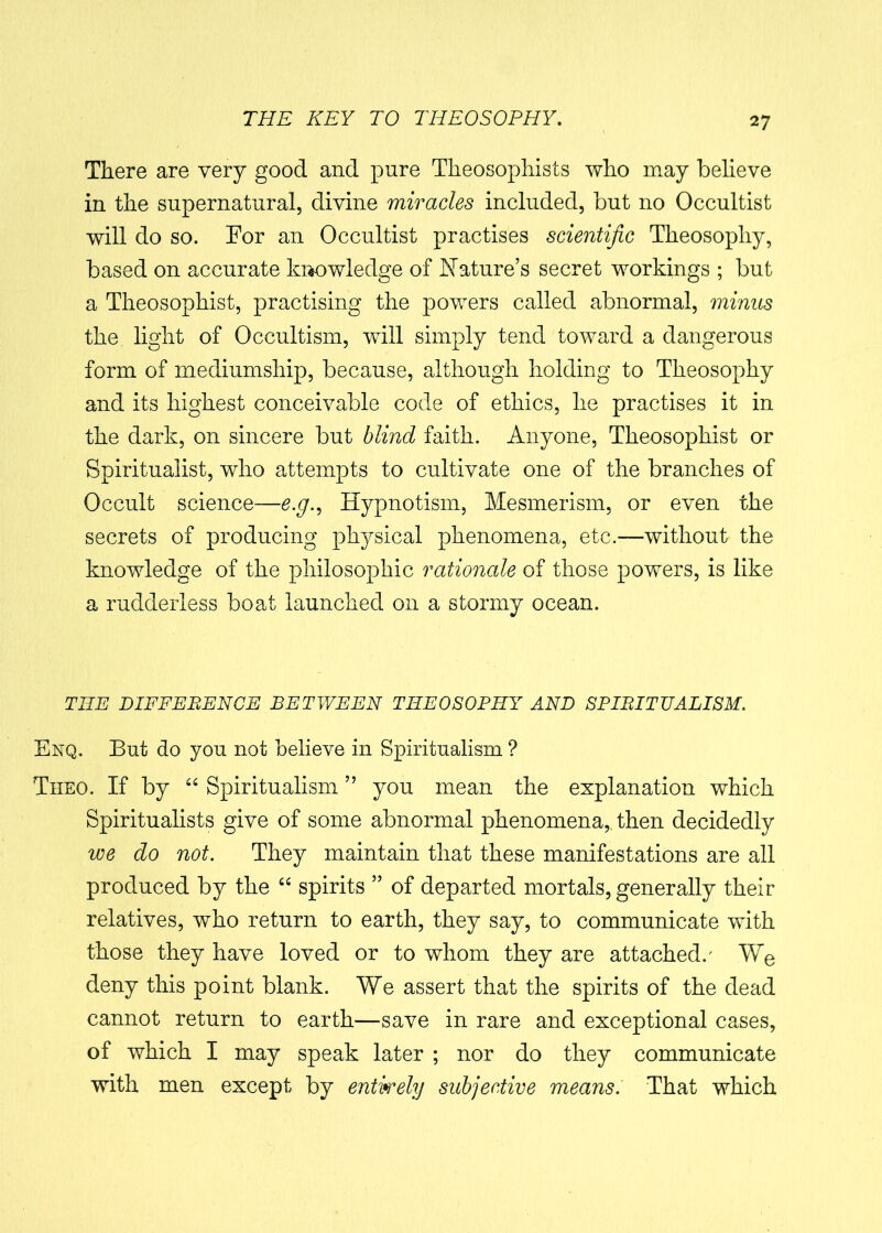 There are very good and pure Theosophists who may believe in the supernatural, divine miracles included, but no Occultist will do so. For an Occultist practises scientific Theosophy, based on accurate knowledge of Nature’s secret workings ; but a Theosopkist, practising the powers called abnormal, minus the light of Occultism, will simply tend toward a dangerous form of mediumship, because, although holding to Theosophy and its highest conceivable code of ethics, he practises it in the dark, on sincere but blind faith. Anyone, Theosophist or Spiritualist, who attempts to cultivate one of the branches of Occult science—e.g.. Hypnotism, Mesmerism, or even the secrets of producing physical phenomena, etc.—without the knowledge of the philosophic rationale of those powers, is like a rudderless boat launched on a stormy ocean. THE DIFFERENCE BETWEEN THEOSOPHY AND SPIRITUALISM. Enq. But do you not believe in Spiritualism ? Theo. If by “ Spiritualism ” you mean the explanation which Spiritualists give of some abnormal phenomena, then decidedly we do not. They maintain that these manifestations are all produced by the “ spirits ” of departed mortals, generally their relatives, who return to earth, they say, to communicate with those they have loved or to whom they are attached/ We deny this point blank. We assert that the spirits of the dead cannot return to earth—save in rare and exceptional cases, of which I may speak later ; nor do they communicate with men except by entirely subjective means. That which