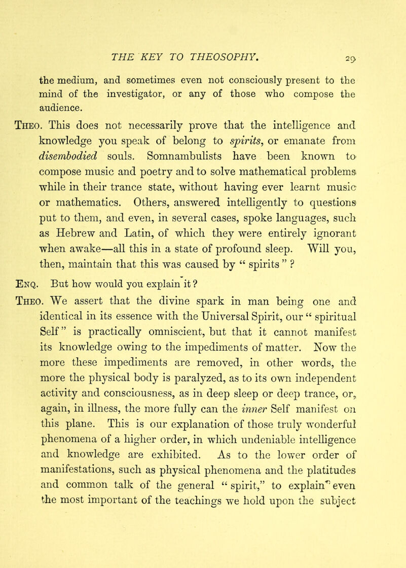 the medium, and sometimes even not consciously present to the mind of the investigator, or any of those who compose the audience. Theo. This does not necessarily prove that the intelligence and knowledge you speak of belong to spirits, or emanate from disembodied souls. Somnambulists have been known to- compose music and poetry and to solve mathematical problems while in their trance state, without having ever learnt music or mathematics. Others, answered intelligently to questions put to them, and even, in several cases, spoke languages, such as Hebrew and Latin, of which they were entirely ignorant when awake—all this in a state of profound sleep. Will you, then, maintain that this was caused by “ spirits ” P Enq. But how would you explain it ? Theo. We assert that the divine spark in man being one and identical in its essence with the Universal Spirit, our “ spiritual Self” is practically omniscient, but that it cannot manifest its knowledge owing to the impediments of matter. How the more these impediments are removed, in other words, the more the physical body is paralyzed, as to its own independent activity and consciousness, as in deep sleep or deep trance, or,, again, in illness, the more fully can the inner Self manifest on this plane. This is our explanation of those truly wonderful phenomena of a higher order, in which undeniable intelligence and knowledge are exhibited. As to the lower order of manifestations, such as physical phenomena and the platitudes and common talk of the general “ spirit,” to explain*5 even the most important of the teachings we hold upon the subject