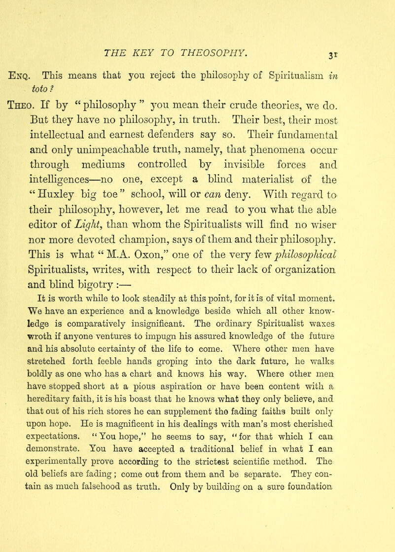 3r Enq. This means that you reject the philosophy of Spiritualism in toto ? Theo. If by “ philosophy ” you mean their crude theories, we do. But they have no philosophy, in truth. Their best, their most intellectual and earnest defenders say so. Their fundamental and only unimpeachable truth, namely, that phenomena occur through mediums controlled by invisible forces and intelligences—no one, except a blind materialist of the “ Huxley big toe ” school, will or can deny. With regard to their philosophy, however, let me read to you what the able editor of Light, than whom the Spiritualists will find no wiser nor more devoted champion, says of them and their philosophy. This is what “ M.A. Oxon,” one of the very few philosophical Spiritualists, writes, with respect to their lack of organization and blind bigotry :— It is worth while to look steadily at this point, for it is of vital moment. We have an experience and a knowledge beside which all other know- ledge is comparatively insignificant. The ordinary Spiritualist waxes wroth if anyone ventures to impugn his assured knowledge of the future and his absolute certainty of the life to come. Where other men have stretched forth feeble hands groping into the dark future, he walks boldly as one who has a chart and knows his way. Where other men have stopped short at a pious aspiration or have been content with a hereditary faith, it is his boast that he knows what they only believe, and that out of his rich stores he can supplement the fading faiths built only upon hope. He is magnificent in his dealings with man’s most cherished expectations. “ You hope,” he seems to say, “ for that which I can demonstrate. You have accepted a traditional belief in what I can experimentally prove according to the strictest scientific method. The old beliefs are fading ; come out from them and be separate. They con- tain as much falsehood as truth. Only by building on a sure foundation