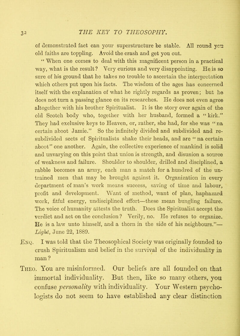 of demonstrated fact can your superstructure be stable. All round yen old faiths are toppling. Avoid the crash and get you out. “ When one comes to deal with this magnificent person in a practical way, what is the result ? Very curious and very disappointing. He is so sure of his ground that he takes no trouble to ascertain the interpretation which others put upon his facts. The wisdom of the ages has concerned itself with the explanation of what he rightly regards as proven; but he does not turn a passing glance on its researches. He does not even agree altogether with his brother Spiritualist. It is the story over again of the old Scotch body who, together with her husband, formed a “ kirk.” They had exclusive keys to Heaven, or, rather, she had, for she was “na certain aboot Jamie.” So the infinitely divided and subdivided and re- subdivided sects of Spiritualists shake their heads, and are ‘ ‘ na certain aboot” one another. Again, the collective experience of mankind is solid and unvarying on this point that union is strength, and disunion a source of weakness and failure. Shoulder to shoulder, drilled and disciplined, a rabble becomes an army, each man a match for a hundred of the un- trained men that may be brought against it. Organization in every department of man’s work means success, saving of time and labour, profit and development. Want of method, want of plan, haphazard work, fitful energy, undisciplined effort—these mean bungling failure. The voice of humanity attests the truth. Does the Spiritualist accept the verdict and act on the conclusion? Verily, no. He refuses to organize. He is a law unto himself, and a thorn in the side of his neighbours.”— Light, June 22, 1889. £nq. I was told that the Theosophical Society was originally founded to crush Spiritualism and belief in the survival of the individuality in man? Theo. You are misinformed. Our beliefs are all founded on that immortal individuality. But then, like so many others, you confuse personality with individuality. Your Western psycho- logists do not seem to have established any clear distinction