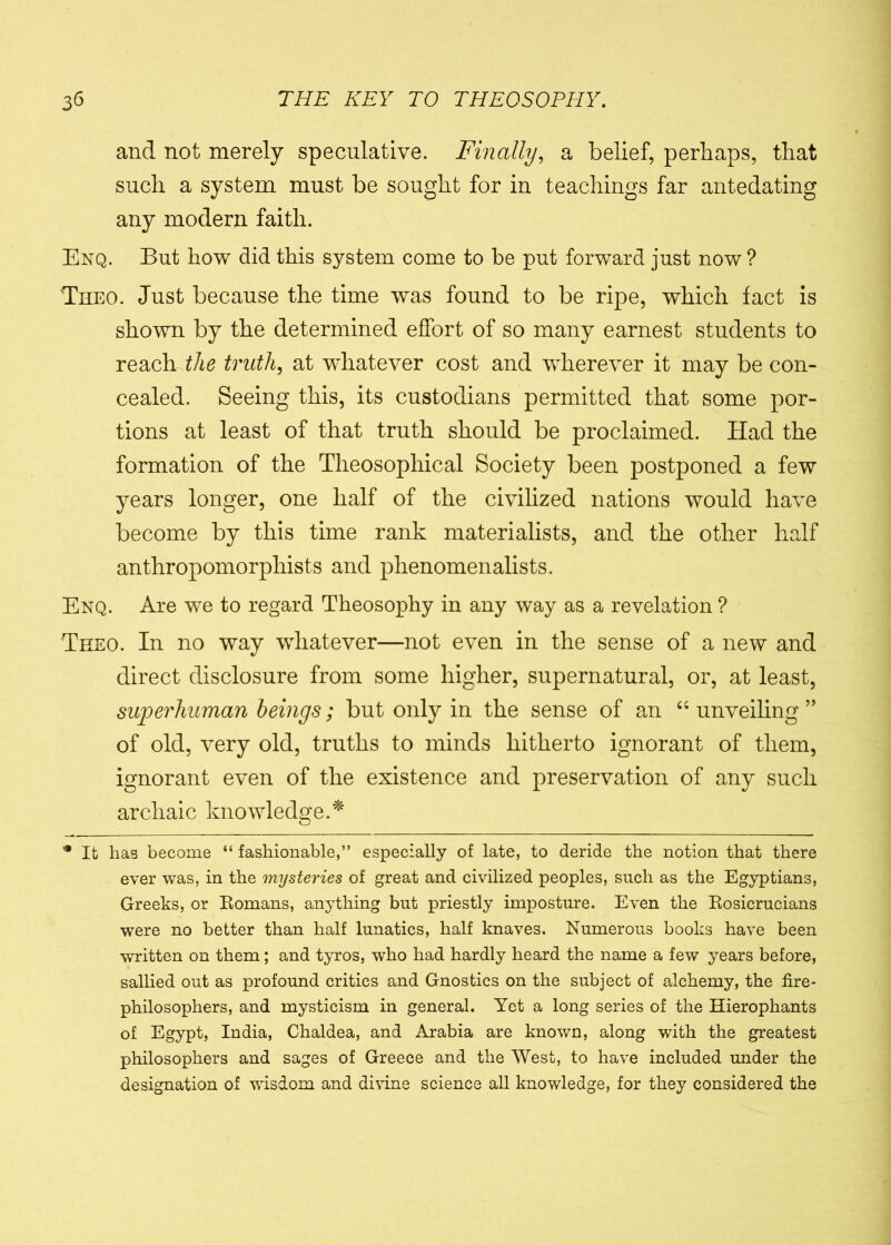 and not merely speculative. Finally, a belief, perhaps, that such a system must be sought for in teachings far antedating any modern faith. Enq. But how did this system come to he put forward just now ? Theo. Just because the time was found to be ripe, which fact is shown by the determined effort of so many earnest students to reach the truth, at whatever cost and wherever it may be con- cealed. Seeing this, its custodians permitted that some por- tions at least of that truth should be proclaimed. Had the formation of the Theosopliical Society been postponed a few years longer, one half of the civilized nations would have become by this time rank materialists, and the other half anthropomorphists and phenomenalists. Enq. Are we to regard Theosophy in any way as a revelation ? Theo. In no way whatever—not even in the sense of a new and direct disclosure from some higher, supernatural, or, at least, superhuman beings; but only in the sense of an “ unveiling ” of old, very old, truths to minds hitherto ignorant of them, ignorant even of the existence and preservation of any such archaic knowledge.* * It has become “ fashionable,” especially of late, to deride the notion that there ever was, in the mysteries of great and civilized peoples, such as the Egyptians, Greeks, or Romans, anything but priestly imposture. Even the Rosicrucians were no better than half lunatics, half knaves. Numerous books have been written on them; and tyros, who had hardly heard the name a few years before, sallied out as profound critics and Gnostics on the subject of alchemy, the fire- philosophers, and mysticism in general. Yet a long series of the Hierophants of Egypt, India, Chaldea, and Arabia are known, along with the greatest philosophers and sages of Greece and the West, to have included under the designation of wisdom and divine science all knowledge, for they considered the