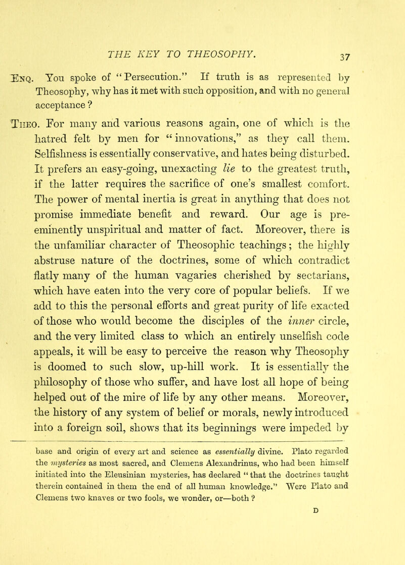 Enq. You spoke of “Persecution.” If truth is as represented by Theosophy, why has it met with such opposition, and with no general acceptance ? Iheo. For many and various reasons again, one of which is the hatred felt by men for “ innovations,” as they call them. Selfishness is essentially conservative, and hates being disturbed. It prefers an easy-going, unexacting lie to the greatest truth, if the latter requires the sacrifice of one’s smallest comfort. The power of mental inertia is great in anything that does not promise immediate benefit and reward. Our age is pre- eminently unspiritual and matter of fact. Moreover, there is the unfamiliar character of Theosophic teachings; the highly abstruse nature of the doctrines, some of which contradict flatly many of the human vagaries cherished by sectarians, which have eaten into the very core of popular beliefs. If we add to this the personal efforts and great purity of life exacted of those who would become the disciples of the inner circle, and the very limited class to which an entirely unselfish code appeals, it will be easy to perceive the reason why Theosophy is doomed to such slow, up-hill work. It is essentially the philosophy of those who suffer, and have lost all hope of being helped out of the mire of life by any other means. Moreover, the history of any system of belief or morals, newly introduced into a foreign soil, shows that its beginnings were impeded by base and origin of every art and science as essentially divine. Plato regarded the mysteries as most sacred, and Clemens Alexandrinus, who had been himself initiated into the Eleusinian mysteries, has declared “that the doctrines taught therein contained in them the end of all human knowledge.” Were Plato and Clemens two knaves or two fools, we wonder, or—both ?