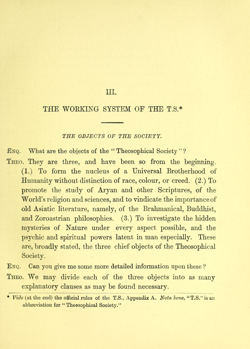 III. THE WORKING SYSTEM OF THE T.S * THE OBJECTS OF THE SOCIETY. Enq. What are the objects of the “ Theosophical Society ” ? Theo. They are three, and have been so from the beginning. (1.) To form the nucleus of a Universal Brotherhood of Humanity without distinction of race, colour, or creed. (2.) To promote the study of Aryan and other Scriptures, of the World’s religion and sciences, and to vindicate the importance of old Asiatic literature, namely, of the Brahmanical, Buddhist, and Zoroastrian philosophies. (3.) To investigate the hidden mysteries of Nature under every aspect possible, and the psychic and spiritual powers latent in man especially. These are, broadly stated, the three chief objects of the Theosophical Society. Enq. Can you give me some more detailed information upon these ? Theo. We may divide each of the three objects into as many explanatory clauses as may be found necessary. * Vide (at the end) the official rules of the T.S., Appendix A. Nota bene, “T.S.” is an abbreviation for “Theosophical Society.”